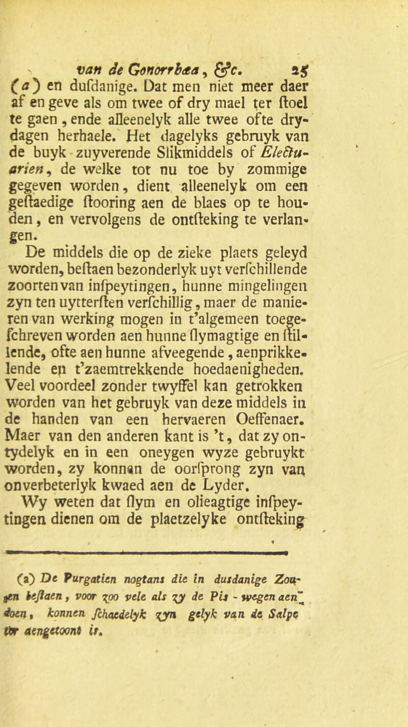 (a') en dufdanige. Dat men niet meer daer af en geve als om twee of dry mael ter ftoel te gaen ,ende aüeenelyk alle twee ofte dry- dagen herhaele. Het dagelyks gebmyk van de buyk zuyverende Slikmiddels of Eleftu- arien9 de welke tot nu toe by zommige gegeven worden, dient alleenelyk om een geftaedige ftooring aen de blaes op te hou- den , en vervolgens de ontfteking te verlan- gen. De middels die op de zieke plaets geleyd worden, beftaen bezonderlyk uyt verfchillende zoortenvan infpeytingen, hunne mingelingen zyn ten uytterften verfchillig, maer de manie- ren van werking mogen in t’algemeen toege- fchreven worden aen hunne flymagtige en (til- lende, ofte aen hunne afveegende, aenprikke- lende en t’zaemtrekkende hoedaenigheden. Veel voordeel zonder twyffel kan getrokken worden van het gebruyk van deze middels in de handen van een hervaeren OefFenaer. Maer van den anderen kant is ’t, datzyon- tydelyk en in een oneygen wyze gebruykt worden, zy konnan de oorfprong zyn van onverbeterlyk kwaed aen de Lyder. Wy weten dat flym en olieagtige infpey- tingen dienen om de plaetzelyke ontfteking (a) De Purgatien nogtans die in dusdanige Zou- ten beftaen, voor gpo vele als gy de Pis - wegen «en doen » konnen fthacdelyk gyn gelyk van ie Salpe tlr aengetoont it.