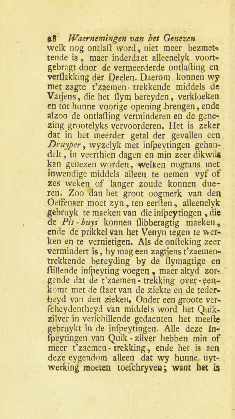 welk nog ontlaft word, niet meer bezmeu tende is , maer inderdaet alleenelyk voort- gebragt door de vermeerderde ontlading en verflakking der Deeleq. Daerom konnen wy mef zagte t’zaemen- trekkende middels de Varjens, die het dym bereyden, verkloeken en tot hunne voorige opening .brengen, ende alzoo de ontlading verminderen en de gene- zing grootelyks vervoorderen. Het is zeker dat in het meerder getal der gevallen een Druyper, wyzelyk met infpevtingen gehan- delt, in veerthien dagen en min zeerdikwils kan genezen worden, weken nogtans met inwendige middels alleen te nemen vyf of zes weken of langer zoude konnen due- ren. Zoo dan het groot oogmerk van den OefFenaer moet zyn, ten eerden, alleenelyk gebruyk te maekeu van die infpeytingen , die de Pis-buys konnen flibberagtig maeken, ende de prikkel van het Venyn tegen te wer- ken en te vernietigen. Als deondeking zeer vermindert is, hy mag een zagtjens t’zaemen-. trekkende bereyding by de Üymagtige en ftillende infpeytiqg voegen » maer altyd zor- gende dat de t’zaemen-trekking overeen- komt met de daetvan de ziekte eq de feder- heyd van den zieken. Onder een groote ver- fcheydentheyd v'an middels word het Quik- zilver in verlchillende gedaenten het meede gebruykt in de infpeytingen. Alle deze In- fpeytingen van Quik - zilver hebben min of meer t’zaemea - trekking, ende het is aen deze eygendom alleen dat wy hunne uyt- werking moeten toefchryven; want het is