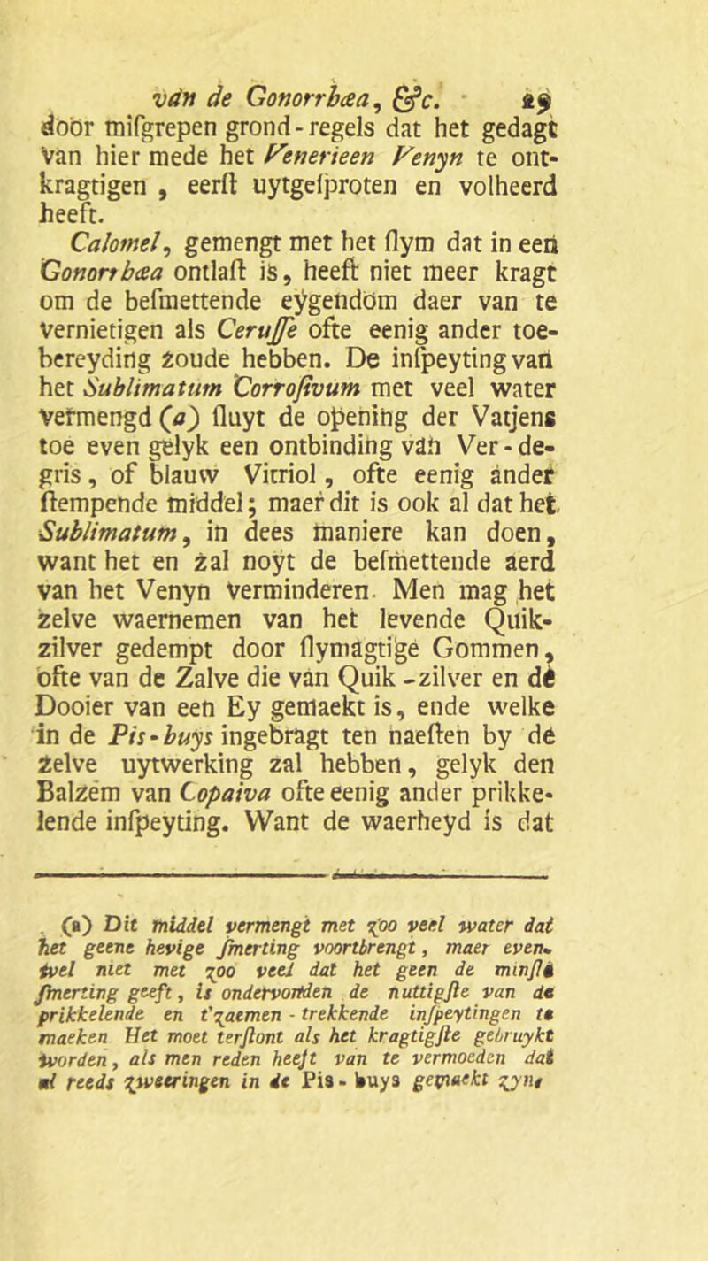 door mifgrepen grond-regels dat het gedagt Van hier mede het Penetïeen P'enyn te ont- kragtigen , eerft uytgelproten en volheerd heeft. Calomel, gemengt met het flym dat in eert Gononb&a ontlaft is, heeft niet meer kragt om de befmettende eygendöm daer van te Vernietigen als Cerujfe ofte eenig ander toe- bereyding Zoude hebben. De infpeytingvart het Sublimatum Corrofivum met veel water Vefmengd (a) fluyt de opening der Vatjens toe even gelyk een ontbinding van Ver - de- gris, of blauw Vitriol, ofte eenig ander ftempende middel; maefdit is ook al dat het Sublimatum, in dees maniere kan doen, want het en zal noyt de befmettende aerd van het Venyn Verminderen. Men mag het zelve waernemen van het levende Quik- zilver gedempt door flymagtijgé Gommen, ofte van de Zalve die van Quik - zilver en dè Dooier van een Ey gemaekt is, ende welke in de Pis-buys ingebragt ten naeften by de Zelve uytwerking zal hebben, gelyk den Balzem van Copaiva ofte eenig ander prikke- lende infpeyting. Want de waerheyd is dat . (a) Dit middel vermengt met X°° vefl water dat het getne hevige fmcrting voortbrengt, maer even. tvel niet met \oo veel dal het geen de minjli Jbnerting geeft, is ondervonden de n uttigfte van de prikkelende en t\atmen - trekkende infpeytingen te snaeken Het moet terjlont als het kragtigfte gebruykt ivorden, als men reden heejt van te vermoeden dat ml reeds pvstringen in de Pi9 - buys gepiaekt
