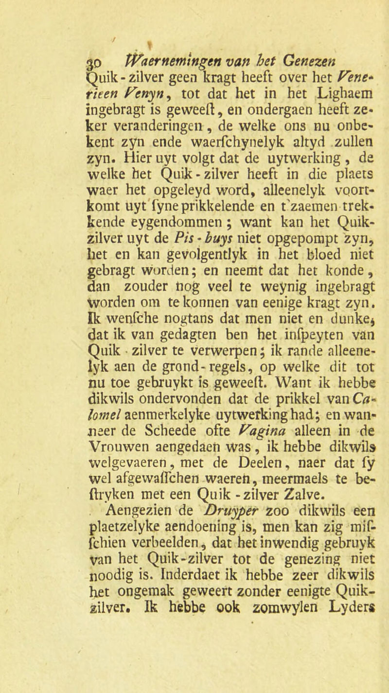 Quilt - zilver geen kragt heeft over het Vent- riten Vcnyn^ tot dat het in het Lighaem ïngebragt is geweeft, en ondergaen heeft ze* ker veranderingen, de welke ons nu onbe- kent zyn ende waerfchynelyk altyd zullen zyn. Hier uyt volgt dat de uytwerking , de welke het Quik - zilver heeft in die plaets waer het opgeleyd word, alleenelyk voort- komt uyt fyne prikkelende en t'zaemen trek- kende eygendommen; want kan het Quik- zilver uyt de Pis - buys niet opgepompt zyn, liet en kan gevolgentlyk in het bloed niet gebragt worden; en neemt dat het konde, dan zouder nog veel te weynig ingebragt Worden om te lconnen van eenige kragt zyn. Ik wenfche nogtans dat men niet en dunke* dat ik van gedagten ben het infpeyten van Quik zilver te verwerpen; ik rande alleene- lyk aen de grond-regels, op welke dit tot nu toe gebruykt is geweefi:. Want ik hebbe dikwils ondervonden dat de prikkel van Ca~ lomel aenmerkelyke uytwerking had; en wan- neer de Scheede ofte Vagina alleen in de Vrouwen aengedaen was , ik hebbe dikwils welgevaeren, met de Deelen, naer dat fy wel afgevvalfchen waereh, meermaels te be- ftryken met een Quik - zilver Zalve. Aengezien de Druyper zoo dikwils een plaetzelyke aendoening is, men kan zig mif- fchien verbeelden, dat het inwendig gebruyk van het Quik-zilver tot de genezing niet noodig is. Inderdaet ik hebbe zeer dikwils het ongemak geween zonder eenigte Quik- zilver. Ik hebbe ook zomwylen Lyders
