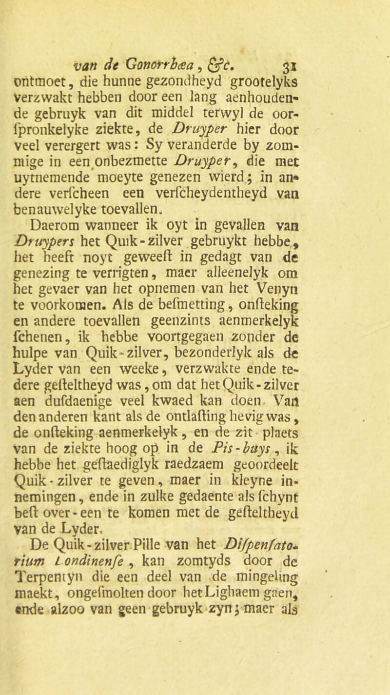 ontmoet, die hunne gezondheyd grootelyks Verzwakt hebben door een lang aenhouden- de gebruyk van dit middel terwyl de oor- fpronkelyke ziekte, de Druyper hier door veel verergert was: Sy veranderde by zom- mige in een onbezmette Druyper, die met uytnemende moeyte genezen wierd; in an* dere verfcheen een verfcheydentheyd van benauwelyke toevallen. Daerom wanneer ik oyt in gevallen van Druyper % het Quik- zilver gebruykt hebbe, het heeft noyt geweeft in gedagt van de genezing te verrigten, maer alleenelyk ora het gevaer van het opnemen van het Venyn te voorkomen. Als de befmetting, onfteking en andere toevallen geenzints aenmerkelyk fchenen, ik hebbe voortgegaen zonder de hulpe van Quik'zilver, bezonderlyk als de Lyder van een weeke, verzwakte ende te- dere gelteltheyd was, om dat het Quik-zilver aen dufdaenige veel kwaed kan doen Van den anderen kant als de ontlafting hevig was, de onfteking aenmerkelyk , en de zit plaets Van de ziekte hoog op in de Pis-buys, ik hebbe het geftaediglyk raedzaem geoordeelt Quik-zilver te geven, maer in kleyne in- nemingen , ende in zulke gedaente als (chynt beft over-een te komen met de gefteltheyd Van de Lyder. De Quik - zilver Pille van het Difpenfato- riutn L ondinenfe , kan zomtyds door de Terpentyn die een deel van de mingeling maekt, ongefmolten door hetLighaem gaen, ende alzoo van geen gebruyk zyn; maer als