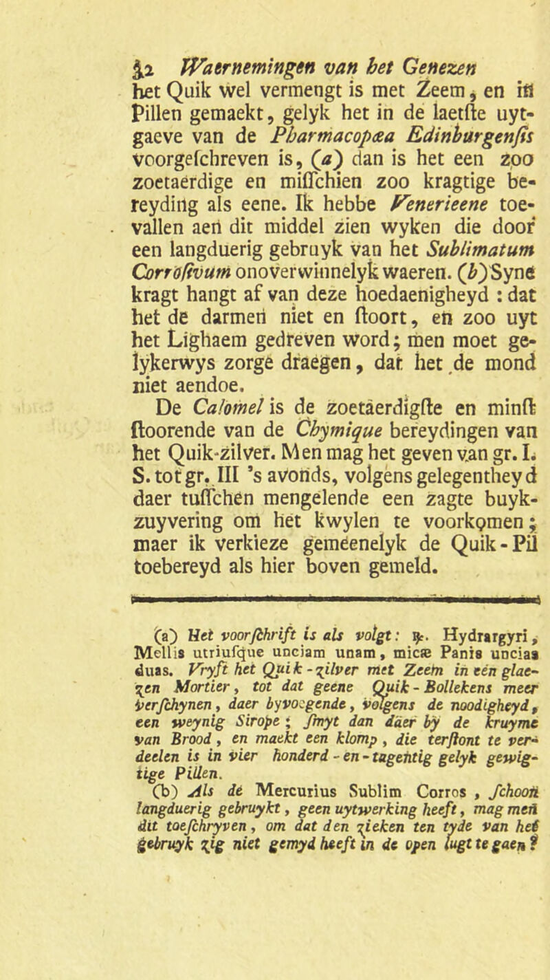 het Quik wel vermengt is met Zeem, en ifl Pillen gemaekt, gelyk het in de laetfte uyt- gaeve van de Pbartnacop&a Edinburgenfis voorgefchreven is, ('a) dan is het een zoo zoetaerdige en mifichien zoo kragtige be- reydiilg als eene. Ik hebbe Penerieene toe- vallen aeri dit middel zien wyken die door een langduerig gebruyk van het Sublimatum Corro/ivum onoverwinnelyk waeren. (£)Syne kragt hangt af van deze hoedaenigheyd : dat het de darmen niet en ftoort, eh zoo uyt het Lighaem gedreven word; men moet ge- iykerwys zorge draegen, dat het de mond niet aendoe. De CaJomel is de zoetaerdigfte en minft ftoorende van de Cbymique bereydingen van het Quik'zilver. Men mag het geven van gr. L S. tot gr. III ’s avonds, volgens gelegentheyd daer tuflchen mengelende een zagte buyk- zuyvering om het kwylen te voorkomen; maer ik verkieze geméenelyk de Quik-Pil toebereyd als hier boven gemeld. (a) Het voorjlhrift is als volgt: ip. Hydrargyri, Mellis utriufque unciam unam, micse Panis unciaa duas. Vryft het Quik - zilver met Zeem ineénglac- qen Mortier, tot dat geene Quik - Bollekens meer i>erfchynen, daer byvoegende, volgens de noodigheydp een weynig Sirope ; fmyt dan daer by de kruyme van Brood, en maekt een klomp, die terftont te ver- deelen is in vier honderd - en - tagentig gelyk getvig- iige Pillen. Cb) Als dé Mercurius Sublim Corros , Jchooti langduerig gebruykt, geen uytwerking heeft, mag meü dit toefihryven, om dat den gieken ten tyde van hei gebruyk %ig niet gemyd heeft in de open lugt te gaen ?