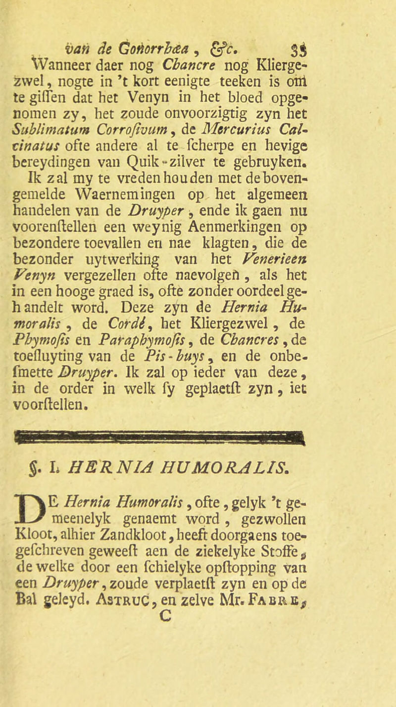 Wanneer daer nog Cbancre nog Klierge- zwel , nogte in ’t kort eenigte teeken is onl te giffen dat het Venyn in het bloed opge- nomen zy, het zoude onvoorzigtig zyn het Sublimatum Corrofivum, de Mercurius Cal- tinatus ofte andere al te fcherpe en hevige bereydingen van Quik- zilver te gebruyken. Ik zal my te vreden houden met de boven- gemelde Waernemingen op het algemeen handelen van de Druyper , ende ik gaen nu voorenftellen een weynig Aenmerkingen op bezondere toevallen en nae klagten, die de bezonder uytwefking van het Venerieen Venyn vergezellen ofte naevolgefi, als het in een hooge graed is, ofte zonder oordeel ge- handelt word. Deze zyn de Hernia Hu- mor alis , de Cordé, het Kliergezwel, de Pbymojis en Paraphymojis, de Cbancres , de toefluyting van de Pis - buys, en de onbe- fmette Druyper. Ik zal op ieder van deze, in de order in welk fy geplaetft zyn, iet voordellen. T §. L HERNIA HU MO RA LIS. DE Hernia Humoralis , ofte, gelyk ’t ge- meenelyk genaemt word , gezwollen Kloot,alhier Zandkloot,heeftdoorgaens toe- gefchreven geweeft aen de ziekelyke Stoffe s de welke door een fchielyke opftopping van een Druyper, zoude verplaetft zyn en op de Bal geleyd. Astruc, en zelve Mr. FabrEj* C