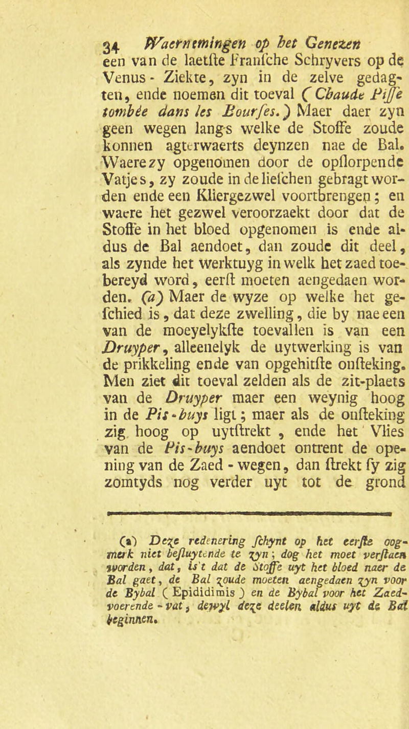 een van de laetfte Franfche Sehryvers op de Venus - Ziekte, zyn in de zelve gedag- ten, ende noemen dit toeval (Cbaudt Pijje tomhèe dans les Bourfes.) Maer daer zyn geen wegen langs welke de Stofte zoude konnen agurwaerts deynzen nae de Bal. Waerezy opgenomen door de opflorpende Vatjes, zy zoude indeliefehen gebragt wor- den ende een Kliergezwel voortbrengen; en wacre het gezwel veroorzaekt door dat de Stofte in het bloed opgenomen is ende al- dus de Bal aendoet, dan zoude dit deel, als zynde het werktuyg in welk het zaed toe- bereyd word, eerft moeten aengedaen wor- den. Ca) Maer de wyze op welke het ge- fchied is , dat deze zwelling, die by nae een van de moeyelykfle toevallen is van een Druiper, alleenelyk de uytwerking is van de prikkeling ende van opgehitfle onfleking. Men ziet dit toeval zelden als de zit-plaets van de Druyper maer een weynig hoog in de Pis-buys ligt; maer als de onfleking zig hoog op uytflrekt , ende het Vlies van de Pis-buys aendoet ontrent de ope- ning van de Zaed - wegen, dan flrekt fy zig zomtyds nog verder uyt tot de grond (i) Dege redenering fchynt op het eerjte oog- merk niet bejluytende te %yn; dog het moet verjtaai tvorden, dat, is't dat de Stoffe uyt het bloed naer de Bal gaet, de Bal ^oude moeten aengedaen gyn voor de Bybal ( Epididirais ) en de Bybal voor het Zaed- voerende - vat, dewyl de\e deelen aldus uyt de Bal beginnen.
