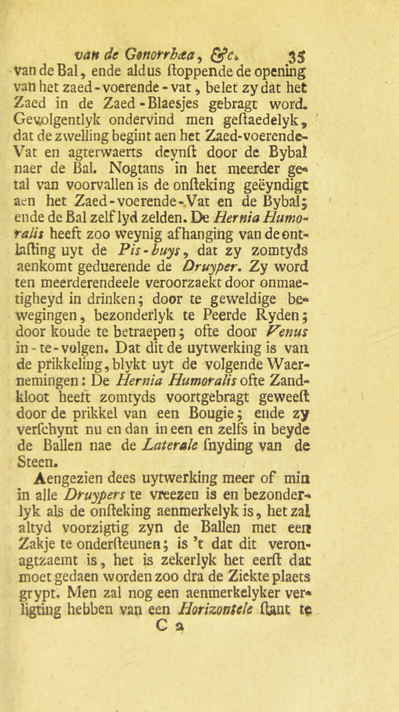 van de Bal, ende aldus floppende de opening van het zaed - voerende - vat, belet zy dat het Zaed in de Zaed - Blaesjes gebragt word. Geuolgentlyk ondervind men geftaedelyk, dat de zwelling begint aen het Zaed-voerende- Vat en agterwaerts deynft door de Bybal naer de Bal. Nogtans in het meerder ge* tal van voorvallen is de onfteking geëyndigt aen het Zaed-voerende-Vat en de Bybal; ende de Bal zelf lyd zelden. De Hernia tlumo- ralis heeft zoo weynig afhanging vandeent- lafting uyt de Pis-buys, dat zy zomtyds aenkomt geduerende de Druyper. Zy word ten meerderendeele veroorzaekt door onmae- tigheyd in drinken; door te geweldige be« wegingen, bezonderlyk te Peerde Ryden; door koude te betraepen; ofte door Venus in-te-volgen. Dat dit de uytwerking is van de prikkeling, blykt uyt de volgende Waar- nemingen : De Hernia Humoralis ofte Zand- kloot heeft zomtyds voortgebragt geweeft door de prikkel van een Bougie; ende zy verfchynt nu en dan in een en zelfs in beyde de Ballen nae de Laterale fnyding van de Steen. Aengezien dees uytwerking meer of min in alle Druypers te vreezen is en bezonder- lyk als de onfteking aenmerkelyk is, het zal altyd voorzigtig zyn de Ballen met een Zakje te onderfteunen; is ’t dat dit veron- agtzaemt is, het is zekerlyk het eerft dat moetgedaen worden zoo dra de Ziekte plaets grypt. Men zal nog een aenmerkelyker ver* ligting hebben van een Horizontek ftant te