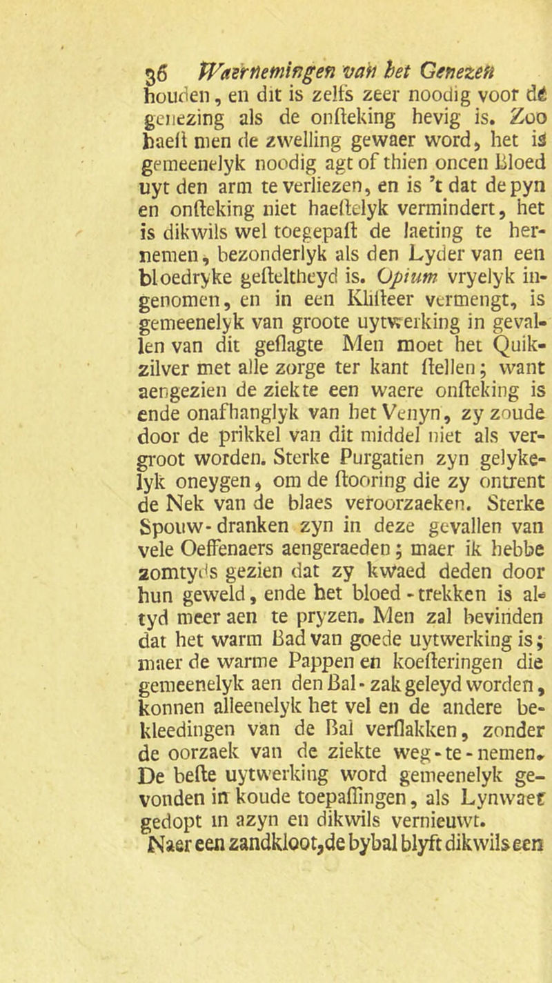 houden, en dit is zelfs zeer noodig voor dé genezing als de onfteking hevig is. Zoo haeli men de zwelling gewaer word, het i3 gemeenelyk noodig agt of thien oneen bloed uyt den arm te verliezen, en is ’t dat depyn en onfteking niet haeftelyk vermindert, het is dikwils wel toegepaft de laeting te her- nemen, bezonderlyk als den Lyder van een bloedryke gefteltheyd is. Opium vryelyk in- genomen, en in een Klifteer vermengt, is gemeenelyk van groote uytwerking in geval- len van dit geflagte Men moet het Quik- zilver met alle zorge ter kant ftellen; want aengezien de ziekte een waere onfteking is ende onafhanglyk van het Venyn, zy zoude door de prikkel van dit middel niet als ver- groot worden. Sterke Purgatien zyn gelyke- lyk oneygen, om de ftooring die zy ontrent de Nek van de blaes veroorzaeken. Sterke Spouw-dranken zyn in deze gevallen van vele Oeffenaers aengeraeden; maer ik hebbe zomtyds gezien dat zy kwaed deden door hun geweld, ende het bloed-trekken is al- tyd meer aen te pryzen. Men zal bevinden dat het warm Bad van goede uytwerking is; maer de warme Pappen en koefteringen die gemeenelyk aen den Bal - zak geleyd worden, konnen alleenelyk het vel en de andere be- kleedingen van de bal verflakken, zonder de oorzaek van de ziekte weg-te-nemen, De befte uytwerking word gemeenelyk ge- vonden in koude toepaflmgen, als Lynwaef gedopt in azyn en dikwils vernieuwt. Naer een zandkloot,de bybal blyft dikwils een
