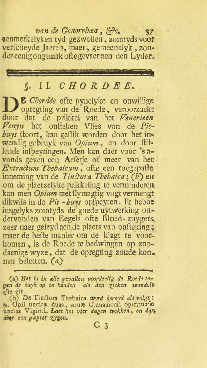 «enmerkelyken tyd gezwollen, zomtydsvoof verlctieyde Jaeren, maer, gemeenelyk, zon» der eenigongemak ofte gevaeraen den Lyder, EL. ..! ■I| ’ §. II. C H O R D E E. DB Chordóe ofte pynelyke en onwillige opregting van de Roede, veroorzaekt door dat de prikkel van het fcneriecn Fenyn het onfteken Vlies van de Pis- buys ftoort* kan geftilt worden door het in- wendig gebrnyk van Opium, en door (lil- lende infpeytingen. Men kan daer voor ’s a- vonds geven een Aefetje of meer van het ExtraÈtum Thebaicum, ofte een toegepafte inneming van de TinElura Tbebaica; (b') en om de plaetzelyke prikkeling te verminderen kan men Opium metflymagtig vogt vermengt dikwils in de Pis -buys opfpeyten. Ik hebbe insgelyks zomtyds de goede uytwerking on- dervonden van Eegels ofte Bloed- zuygers. zeer naer geleydaende plaets van onfteking; maer de befte manier-om de klagt te voor- komen , is de Roede te bedwingen op zoo- daenige wyze, dat de opregting zoude kon- nen beletten. (&) (a) Het is in alle gevallen voprdeelig de Roede te- gen de buyk op te houden als den gieken wandelt ofte git (b) De Tinftura Thebaica word b.ereyd als volgt: Opii unciaa duas, aqu;e Cinraatnomi Spirituofa uncia# Viginti. Laet hel vier dagen trekken, en itjfc dn/- een papier TJgtn. c 3