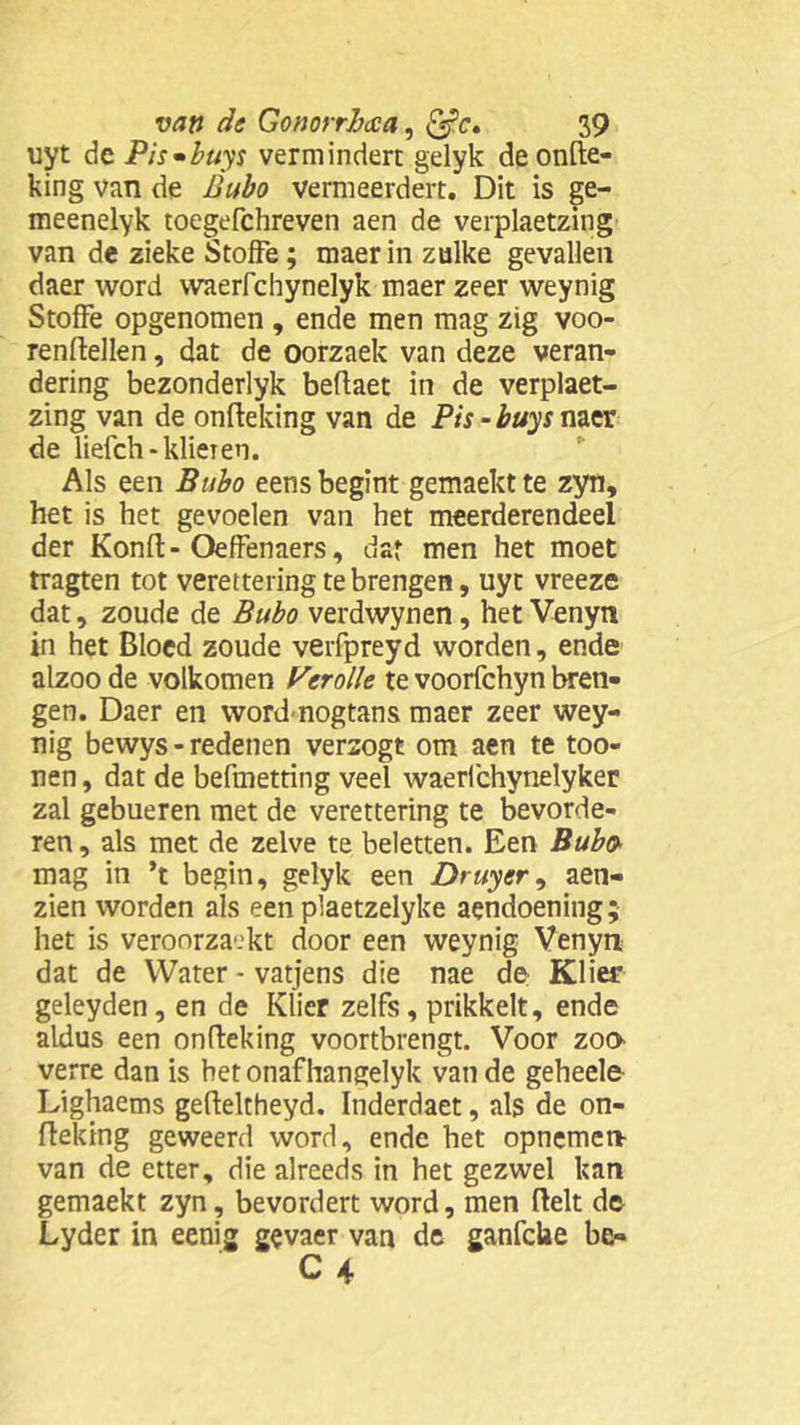 uyt de Pis^buys vermindert gelyk deonfte- king van de Bubo vermeerdert. Dit is ge- meenelyk toegefchreven aen de verplaetzing van de zieke StofFe; maer in zulke gevallen daer word waerfchynelyk maer zeer weynig StofFe opgenomen , ende men mag zig voo- renftellen, dat de oorzaek van deze veran- dering bezonderlyk beftaet in de verplaet- zing van de onfteking van de Pis-buys naer de liefch-klieren. Als een Bubo eens begint gemaekt te zyn, het is het gevoelen van het meerderendeel der Konft - OefFenaers, dar men het moet tragten tot verettering te brengen, uyt vreeze dat, zoude de Bubo verdwynen, het Venyn in het Bloed zoude verfpreyd worden, ende alzoo de volkomen Ver olie te voorfchyn bren- gen. Daer en wordnogtans maer zeer wey- nig bewys - redenen verzogt om aen te too- nen, dat de befmetting veel waerfchynelyker zal gebueren met de verettering te bevorde- ren , als met de zelve te beletten. Een Bubo mag in ’t begin, gelyk een Druyer ^ aen- zien worden als een plaetzelyke aendoening; het is veroorzaakt door een weynig Venyn dat de Water - vatjens die nae de Klier geleyden, en de Klier zelfs, prikkelt, ende aldus een onfteking voortbrengt. Voor zoo verre dan is het onaf hangelyk van de geheele Lighaems gefteltheyd. Inderdaet, als de on- fteking geweerd word, ende het opnemen van de etter, die alreeds in het gezwel kan gemaekt zyn, bevordert word, men fielt de Lyder in eenig gevaer van de ganfcke be«