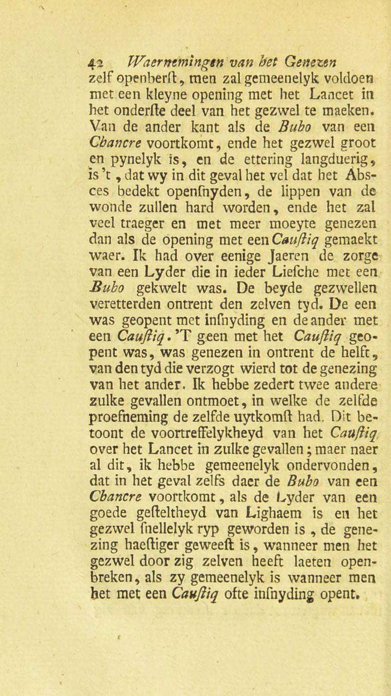 zelf openberd, men zal gemeenelyk voldoen met een kleyne opening met het Lancet in het onderfte deel van het gezwel te maeken. Van de ander kant als de Bubo van een Cbancre voortkomt, ende het gezwel groot en pynelyk is, en de ettering langduerig, is ’t , dat wy in dit geval het vel dat het Abs- ces bedekt openfnyden, de lippen van de wonde zullen hard worden, ende het zal veel traeger en met meer moeyte genezen dan als de opening met een Caufiiq gemaekt waer. Ik had over eenige Jaeren de zorge van een Lyder die in ieder Liefche met een Bubo gekwelt was. De beyde gezwellen veretterden ontrent den zelven tyd. De een was geopent met infnyding en de ander met een Caufiiq. ’T geen met het Caufiiq geo- pent was, was genezen in ontrent de helft, van den tyd die verzogt wierd tot de genezing van het ander. Ik hebbe zedert twee andere zulke gevallen ontmoet, in welke de zelfde proefneming de zelfde uytkomft had. Dit be- toont de voortrefFelykheyd van het Caufiiq over het Lancet in zulke gevallen; maer naer al dit, ik hebbe gemeenelyk ondervonden, dat in het geval zelfs daer de Bubo van een Cbancre voortkomt, als de Lyder van een goede gefteltheyd van Lighaem is en het gezwel fnellelyk ryp geworden is , de gene- zing haeftiger geweeft is, wanneer men het gezwel door zig zelven heeft laeten open- breken, als zy gemeenelyk is wanneer men het met een Caufiiq ofte infnyding opent.