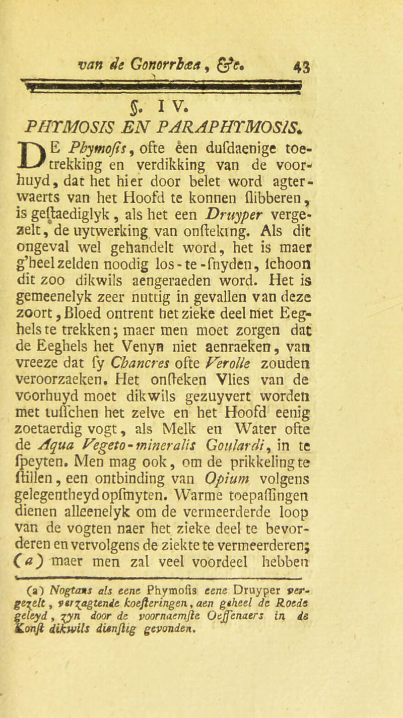 'WtÊÊKBBÊBÊÊÊKÊlÊÊtÊÊÊÊBIÊÊKtÊÊÊSKSBÊÊÊÊtBttKÊKBÊÊÊÊ §. IV. PHTMOSIS EN PARAPHTM0S1S. DE Pbymofis, ofte êen dufdaenige toe- trekking en verdikking van de voor- huyd, dat het hier door belet word agter- ivaerts van het Hoofd te konnen flibberen, is geftaediglyk , als het een Druyper verge- zelt, de uytwerking van onfteking. Als dit ongeval wel gehandelt word, het is maer g’beel zelden noodig los-te -fnyden, lchoon dit zoo dikwils aengeraeden word. Het is gemeenelyk zeer nuttig in gevallen van deze zoort, Bloed ontrent het zieke deel met Keg- hels te trekken; maer men moet zorgen dat de Eeghels het Venyn niet aenraeken, van vreeze dat fy Cbancres ofte Ferolle zouden veroorzaeken. Het ontleken Vlies van de voorhuyd moet dikwils gezuyvert worden met tuüchen het zelve en het Hoofd eenig zoetaerdig vogt, als Melk en Water ofte de Aqua Vegeto-mineralis Goulardi, in te fpeyten. Men mag ook, om de prikkeling te ftiilen, een ontbinding van Opium volgens gelegentheydopfmyten. Warme toepaflingen dienen alleenelyk om de vermeerderde loop van de vogten naer het zieke deel te bevor- deren en vervolgens de ziekte te vermeerderen; Ca) maer men zal veel voordeel hebben (a) Nogtans als eene Phymofis eene Druyper ver- gepelt, vtr^agtende koefteringen, aen geheel de Roede feleyd, %yn door de voornaemfte Oejfenaers in de ’.onfi dikwils dunjlig gevonden.