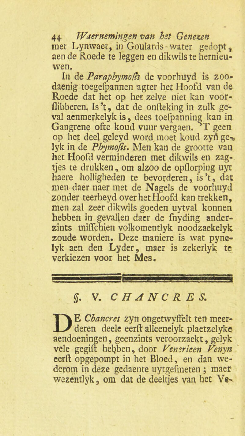 met Lynwaet, in Goulards-water gedopt, aen de Roede te leggen en dikwils te hernieu- wen. In de Paraphymofït de voorhuyd is zoo- daenig toegefpannen agter het Hoofd van de Roede dat het op het zelve niet kan voor- flibberen. Is’t, dat de onftekingin zulk ge- val aenmerkelyk is, dees toefpanning kan in Gangrene ofte koud vuur vergaen. ’T geen op het deel geleyd word moet koud zyrt ge-* lyk in de Phyntofis. Men kan de grootte van het Hoofd verminderen met dikwils en zag- tjes te drukken, om alzoo de opflorping uyt haere holligheden te bevorderen, is’t, dat men daer naer met de Nagels de voorhuyd zonder teerheyd over het Hoofd kan trekken, men zal zeer dikwils goeden uytval konnen hebben in gevallen daer de fnyding ander- zints tnifièhien volkomentlyk noodzaekelyk zoude worden. Deze maniere is wat pyne- lyk aen den Lyder, maer is zekerlyk te verkiezen voor het Mes. §. V. CHANCR.ES. DE Chancres zyn ongetwyffelt ten meer- deren deele eerfl: alleenelyk plaetzelyke aendoeningen, geenzints veroorzaekt, gelyk vele gegifl; hebben, door Femricen Fenyn eerfl opgepompt in het Bloed, en dan we- derom in deze gedaente uytgefmeten ; maer wezentlyk, om dat de deeltjes van het Ve-