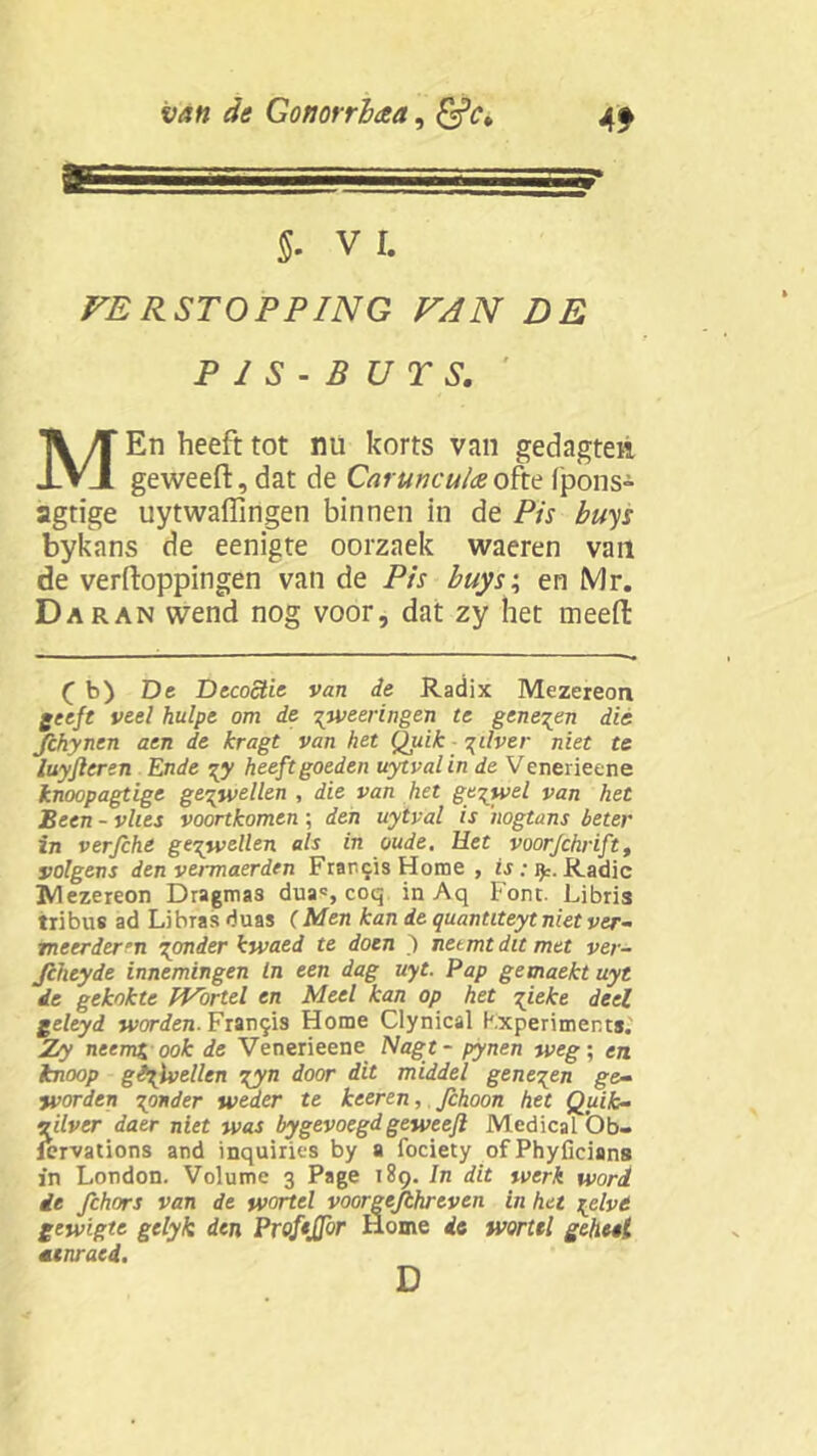 §• VI. VE RSTOPPING VAN DE P 1 S - B U T S. MEn heeft tot nu korts van gedagtea geweert, dat de Carunculaeofte 1'pons- agtige uytwaffmgen binnen in de Pis buys bykans de eenigte oorzaek waeren van de verpoppingen van de Pis buys; en Mr. Daran wend nog voor, dat zy het meert ( b) De Decoctie van de Radix Mezereon geeft veel hulpe om de ^weeringen te geneden die fchynen aen de kragt van het Quik %üver niet te luyfleren Ende heeft goeden uytval in de V enerieene knoopagtige gezwellen , die van het gezwel van het Been - vlies voortkomen; den uytval is 'nogtans beter in verfche gezwellen als in oude. Het voorJchriftt volgens den vermaerden Francis Home , is: jy. Radic JVlezereon Dragmas dua*, coq in Aq Font. Libris tribus ad Li bras du as ( Men kan de quantiteyt niet ver- meerderen Tonder kwaed te doen ) netmtdttmet ver- Jcheyde innemingen In een dag uyt. Pap gemaekt uyt de gekokte fVbrtel en Meel kan op het gieke deel geleyd worden. Franss Home Clynical Kxperiments. Zry neemx ook de Venerieene Nagt - pynen weg; en knoop gavellen iyn door dit middel geneden ge- worden ponder weder te keeren, Jchoon het Quik- J’flver daer niet was bygevoegdgeweefl Medical Ob- ervations and inquiries by a fociety ofPhyflcians in London. Volume 3 Page 189. In dit werk word ie fchors van de wortel voorgejthreven in het lelvt gewigte gelyk den ProfeJJor Home de wortel geheel menraed. D