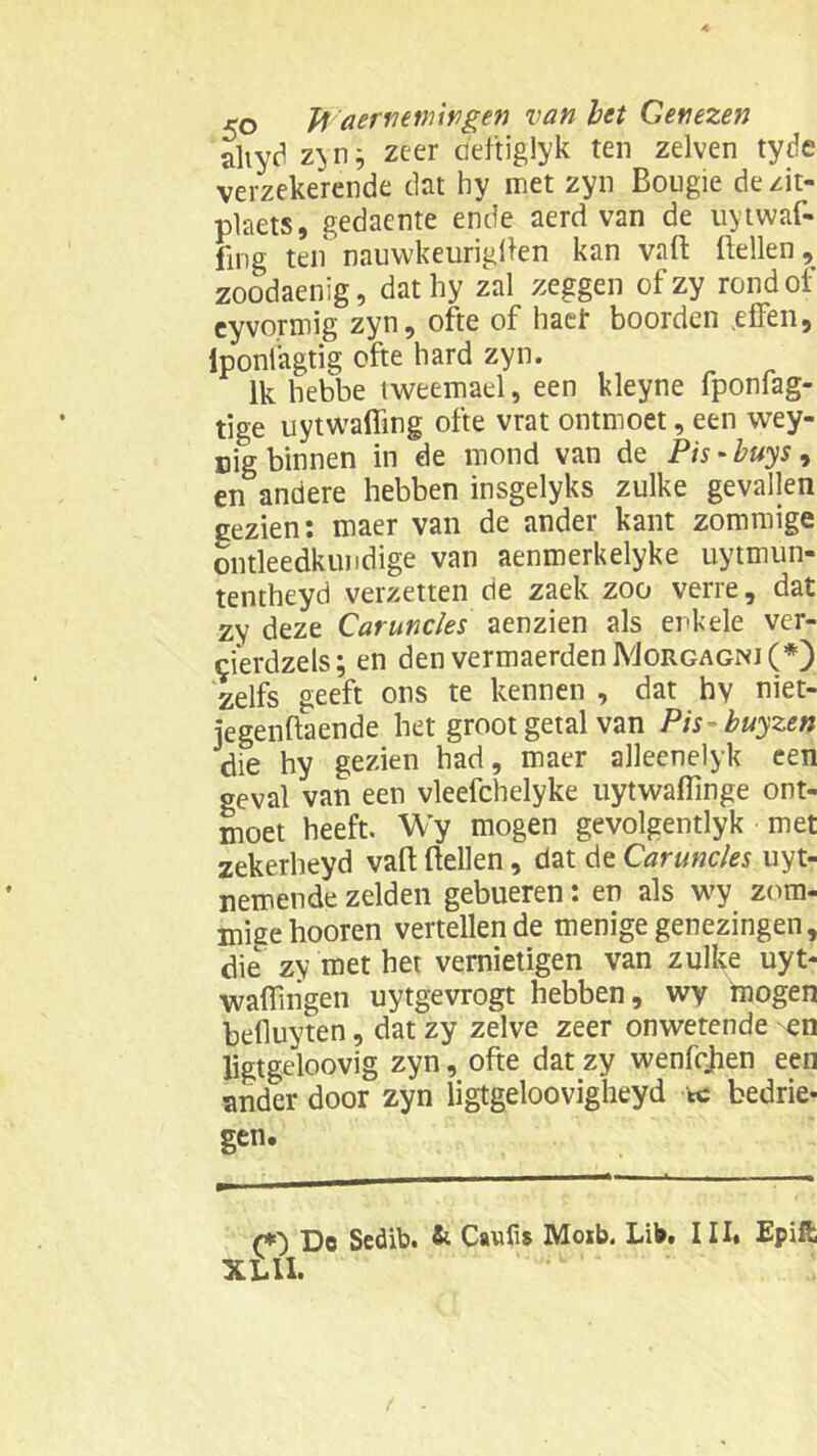 altyd zyn j zeer deftiglyk ten zelven tyde verzekerende dat hy met zyn Bougie dezit- plaets, gedaente ende aerd van de uytwaf- fing ten nauwkeurigBen kan vaB Bellen, zoodaenig, dat hy zal zeggen ofzy rond of eyvormig zyn, ofte of haef boorden .effen, iponiagtig ofte hard zyn. Ik hebbe tweemael, een kleyne fponfag- tige uytwafling ofte vrat ontmoet, een wey- nig binnen in de mond van de Pis - buys, en andere hebben insgelyks zulke gevallen gezien: maer van de ander kant zommige ontleedkundige van aenmerkelyke uytmun- tentheyd verzetten de zaek zoo verre, dat zy deze Caruncles aenzien als enkele ver- cierdzels; en den vermaerdenMoRGAGr<J(*) zelfs geeft ons te kennen , dat hy niet- jegenBaende het groot getal van Pis buyzen die hy gezien had, maer alleenelyk een oeval van een vleefchelyke iiytwafTmge ont- moet heeft. Wy mogen gevolgentlyk met zekerheyd vaB Bellen, dat de Caruncles uyt- nemende zelden gebueren: en als wy zom- migehooren vertellende menige genezingen, die zy met het vernietigen van zulke uyt- waiïingen uytgevrogt hebben, wy mogen befluyten, dat zy zelve zeer onwetende en ligtgeloovig zyn, ofte dat zy wenfrhen een ander door zyn ligtgeloovigheyd tc bedrie- gen. r*0 Do Sedib. & Canfis Moib. Lib. III. Epift XL II.