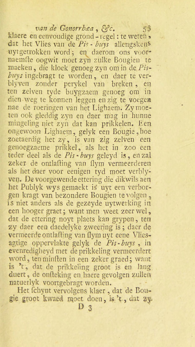 klaere en eenvoudige grond - regel: te weten * dat het Vlies van de Pis - buys allengskens nyrgetrokken word; en daerom ons voor* naemfte oogwit moet zyn zulke Bougien te maeken, die kloek genoeg zyn om in de Pis- buys ingebragt te worden, en daer te ver- blyven zonder pcrykel van breken , en ten zelven tyde buygzaem genoeg om in dien weg te konnen leggen enzig te voegen nae de roeringen van het Lighaem. Zy moe- ten ook gleddig zyn en daer mag in hunne mingding niet zyn dat kan prikkelen. Hen ongewoon Lighaem, gelyk een Bougie,hoe zoetaerdig het zy, is van zig zelven een genoegzaeme prikkel, als het in zoo een teder deel als de Pis - buys geleyd is, en zal zeker de ontlading van flym vermeerderen als het daer voor eenigen tyd moet verbly- ven. De voorgewende ettering die dikwils aen het Publyk wys gemaekt is' uyt een verbor- gen kragt van bezondere Bougien te volgen a is niet anders als de gezeyde uytwerking in een hooger graet; want men weet zeer wel, dat de ettering noyt plaets kan grypen, ten zy daer een daedelyke zweering is; daer de vermeerde ontlading van dym uyt eene Vlies- agtige oppervlakte gelyk de Pis-buys , in evenredigheyd met de prikkeling vermeerdert word, ten minden in een zeker graed; want is Y, dat de prikkeling groot is en lang duert, de ondeking en haere gevolgen zullen natucrlyk voortgebragt worden. Het fchynt vervolgens klaer, dat de Bou- gie groot kwaed moet doen, is ’t, dat ay.