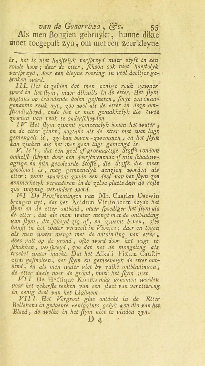 Als men Bougien gebruykt, hunne dikte moet toegepaO: zyn, om meteen zeerkleyne is, het is niet haejlelyk verfpreyd maer bbyft in een ronde hoop; da&r de etter, jfchoon ook niet haejlelyk verfpreyd, door een kleyne roering in veel deeltjes ge- broken word. III. Het is gelden dat men eenige reuk gewaer word in het Jlym, maer dikwils in de etter. Het Jlym nogtans op brandende kolen gefmeten, fmyt eenonan- genaeme reuk uyt, goo wel als de etter in dege om- jlandigheyd, ende het is niet gemakkelyk die twee poorten van reuk te onderfcheyden IV Het Jlym gwemt gemeenelyk boven het water , en de etter ginkt; nogtans als de etter met wat lugt gemengelt is , gy kan boven -gwtmmen , en het Jlym kan pinken als het met geen lugt gemengd is V. Is't, dat een geel of groenagtige Stoffe rondom omheljl ffhynt door een doorjchynende of min Jchaduw- agtige en min gecoleurde Sloffe, die S toffe die meer gecoleurt is , mag gemeenelyk aemj.cn worden als etter ; want waerom goude een deel van het Jlym 700 aenmerketyk veranderen in de gelve plaets da,er de rejle go o weynig verandert word. VI Dt Proefnemingen van Mr, Charles Darwin brengen uyt, dat het \cidum Vitriolicum bzyde het Jlym en de etter ontbind , rrtaer fpiediger het jlym als de etter ; dat als men water mengt met de ontbinding van Jlym , dit fchzyd gig af, en gwemt boven, ofte hangt in het water verdeelt in Vlokjes; daer en tegen als men water mengt met de ontbinding van etter, dees valt op de grond, ofte word door het vogt te fchokkzn , ve>fpreyd, 700 dat het de mengeling als troebel water maekt. Dat het Alkali Fixum Caufti- cum gefmolten, het Jlym en gemeenelyk de etter ont- bind , en als men water giet by sluike ontbindingen, de etter daelt nam de grond, maer het Jlym n et Vil De ‘dL^dtiquc Ko arts mag genomen worden voor het gekerjle teeken van een Jlaet van verettering in eenig deel van het Lighaem Vil I■ Het Vergroot glas ontdekt in de Etter Bollekens in gedaente eeniggints gelyk aen die van het Bloed, de welke in het Jlym niet te vinden gyn.