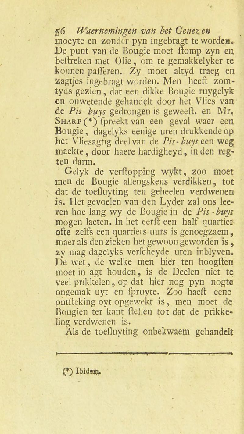moeyte en zonder pyn ingebragt te wordes. De punt van de Bougie moet domp zyn en bel treken met Olie, om te gemakkelyker te konnen palieren. Zy moet altyd traeg en zagtjes ingebragt worden. Men beeft zom- Jtyds gezien, dat een dikke Bougie ruygelyk en onwetende gehandelt door het Vlies van de Pis buys gedrongen is geweeft. en Mr, Sharp (*) fpreekt van een geval waer een Bougie, dagelyks eenige uren drukkende op het Vliesagtig deel van de Pis- buys een weg maekte, door haere hardigheyd, in den reg- ten darm. Gelyk de verftopping wykt, zoo moet men de Bougie allengskens verdikken, tot dat de toefluyting ten geheelen verdwenen is. Het gevoelen van den Lyder zal ons ke- ren hoe lang wy de Bougie in de Pis - buys mogen laeten. In het eerll een half quaitier ofte zelfs een quartieis uurs is genoegzaem, maer als den zieken het gewoon geworden is, zy mag dagelyks verfcheyde uren inblyven. De wet, de welke men hier ten hoogden moet in agt houden, is de Deelen niet te veel prikkelen, op dat hier nog pyn nogte ongemak uyt en fpruyte. Zoo haed eene ontlleking oyt opgewekt is, men moet de Bougien ter kant dellen tot dat de prikke- ling verdwenen is. Als de toefluyting onbekwaem gehandelt (*) Ibidem.
