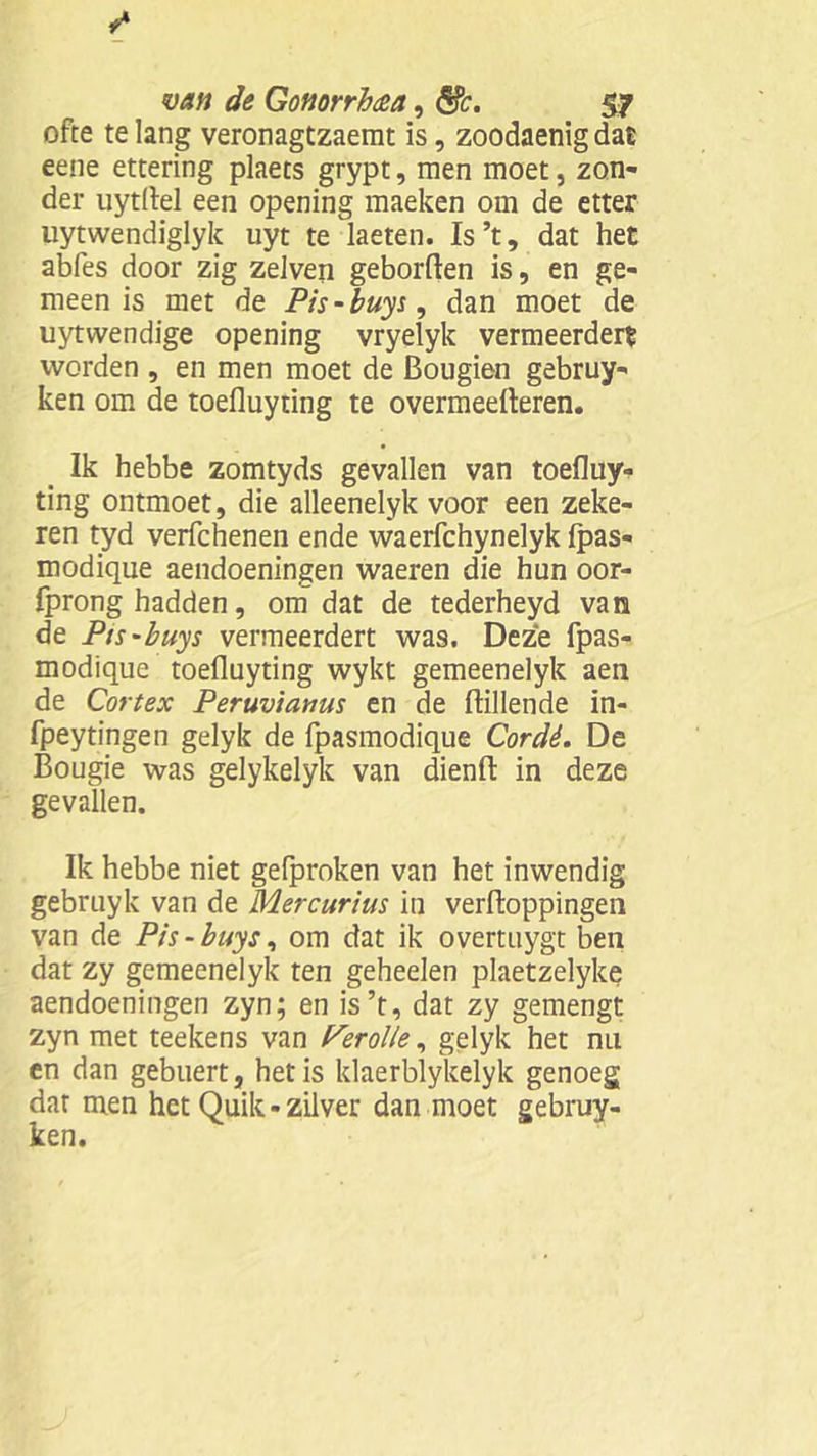 ofte te lang veronagtzaemt is, zoodaenig dat eene ettering plaets grypt, men moet, zon- der uytflel een opening maeken om de etter uytwendiglyk uyt te laeten. Is’t, dat het abfes door zig zelven geborften is, en ge- meen is met de Pis-buys, dan moet de uytwendige opening vryelyk vermeerdert worden , en men moet de Bougien gebruy- ken om de toefluydng te overmeefteren. Ik hebbe zomtyds gevallen van toefluy- ting ontmoet, die alleenelyk voor een zeke- ren tyd verfchenen ende waerfchynelyk fpas- modique aendoeningen waeren die hun oor- fprong hadden, om dat de tederheyd van de Pis-buys vermeerdert was. Deze fpas- modique toefluydng wykt gemeenelyk aen de Cortex Peruviamis en de ftillende in- fpeytingen gelyk de fpasmodique Cordé. De Bougie was gelykelyk van dïenft in deze gevallen. Ik hebbe niet gelproken van het inwendig gebruyk van de Mercurius in verftoppingen van de Pis-buys, om dat ik overtuygt ben dat zy gemeenelyk ten geheelen plaetzelyke aendoeningen zyn; en is’t, dat zy gemengt zyn met teekens van P’erol/e, gelyk het nu en dan gebuert, het is klaerblykelyk genoeg dar men het Quik - zilver dan moet gebruy- ken.