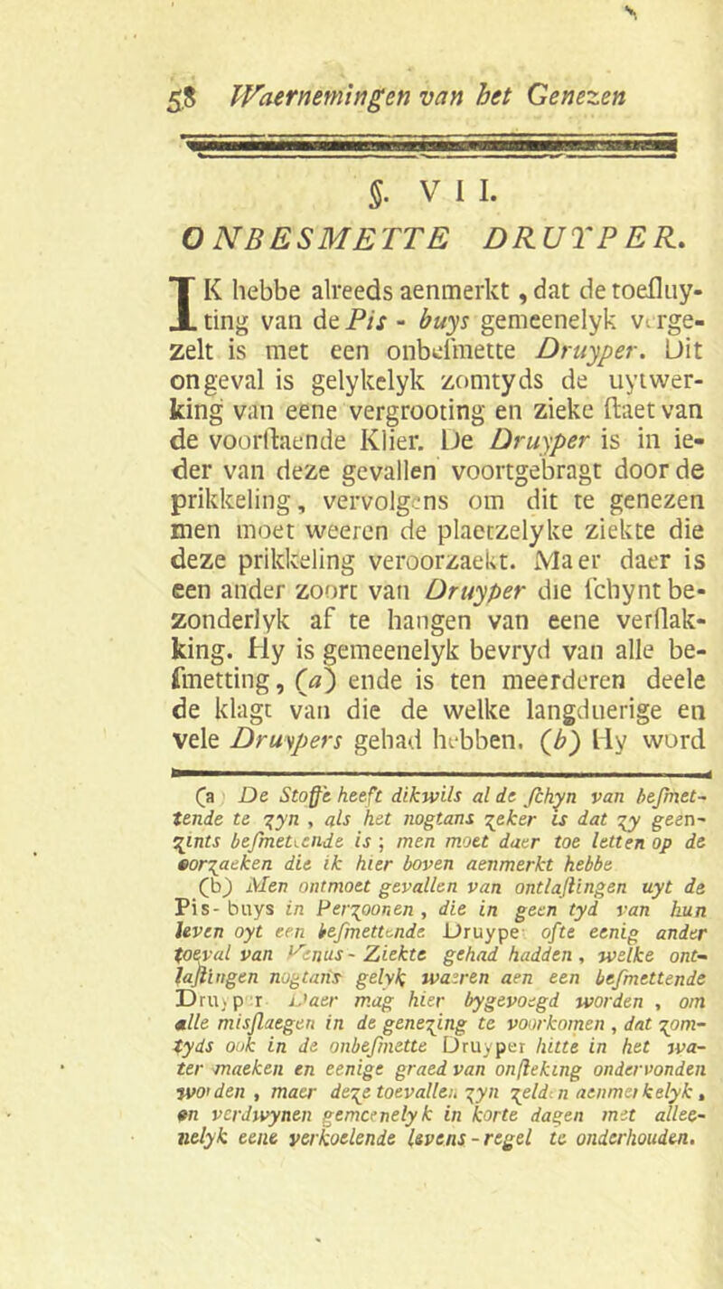 §• VIL O NB E SMETTE D RUT PER. IK hebbe alreedsaenmerkt,dat detoefluy- ting van de Pis - buys gemeenelyk verge- zelt is met een onbefmette Druyper. Uit ongeval is gelykelyk zomtyds de uytwer- king van eene vergrooting en zieke ftaet van de voorftaende Klier. De Druyper is in ie- der van deze gevallen voortgebragt door de prikkeling, vervolgens om dit te genezen men moet weeren de plaetzelyke ziekte die deze prikkeling veroorzaekt. Ma er daer is een ander zoort van Druyper die fchyntbe- zonderlyk af te hangen van eene verflak- king. Hy is gemeenelyk bevryd van alle be- fmetting, (ra) ende is ten meerderen deele de klagt van die de welke langduerige en vele Druipers gehad hebben, (b) liy word (a De Stofte heeft dikwils al de fchyn van befmet- tende te gyn , als het nogtans gek er is dat gy geen- gints befmetiende is ; men moet daer toe letten op de eorgaeken die ik hier boven aenmerkt hebbe (b) Men ontmoet gevallen van ontladingen uyt de Pis-buys in Pergoonen , die in geen tyd van hun leven oyt een befmetunde Druype ofte eenig ander toéval van P'enus - Ziekte gehad hadden , welke ont- ladingen nogtans gelyk wasren aen een befmettende Dru. p r Daer mag hier bygevoegd worden , om alle misflaegen in de geneging te voorkomen , dat gom- tyds ook in de onbefmette Druyper hitte in het wa- ter maeken en eenige graed van onflektng ondervonden WO’den , matr dege toevallen gyn geldiii aenmetkelyk, en verdwynen gemeenelyk in korte dagen met allee- nelyk eene verkoelende levens-regel te onderhouden.