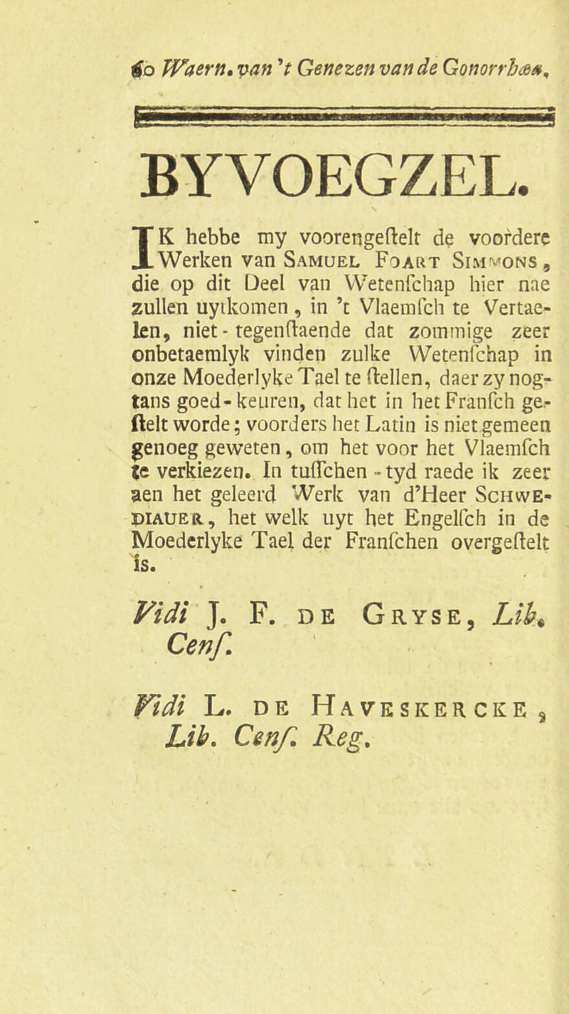 fa Waern. van 't Genezen van de Gonorrhs BYVOEGZEL. IK hebbe my vooren ge fielt de voofdere Werken van Samuel Foart Sim^ons, die op dit Deel van Wetenfchap hier nae zullen uytkomen , in ’t Vlaemfch te Vertae- len, niet - tegenflaende dat zommige zeer onbetaemlyk vinden zulke Wetenfchap in onze MoederlykeTael te (lellen, daerzy nog- tans goed-keuren, dat het in hetFranfch ge- ftelt worde; voorders het Latin is niet gemeen genoeg geweten, om het voor het Vlaemfch te verkiezen. In tuffchen - tyd raede ik zeer aen het geleerd Werk van d’Heer Schwe- diauer, het welk uyt het Engelfch in de Moederlyke Tael der Franfchen overgeflelt is. Vidi J. F. de Gryse, LiK Cenf Vidi L. de HaveskerckEj Lib. Cenf. Reg.