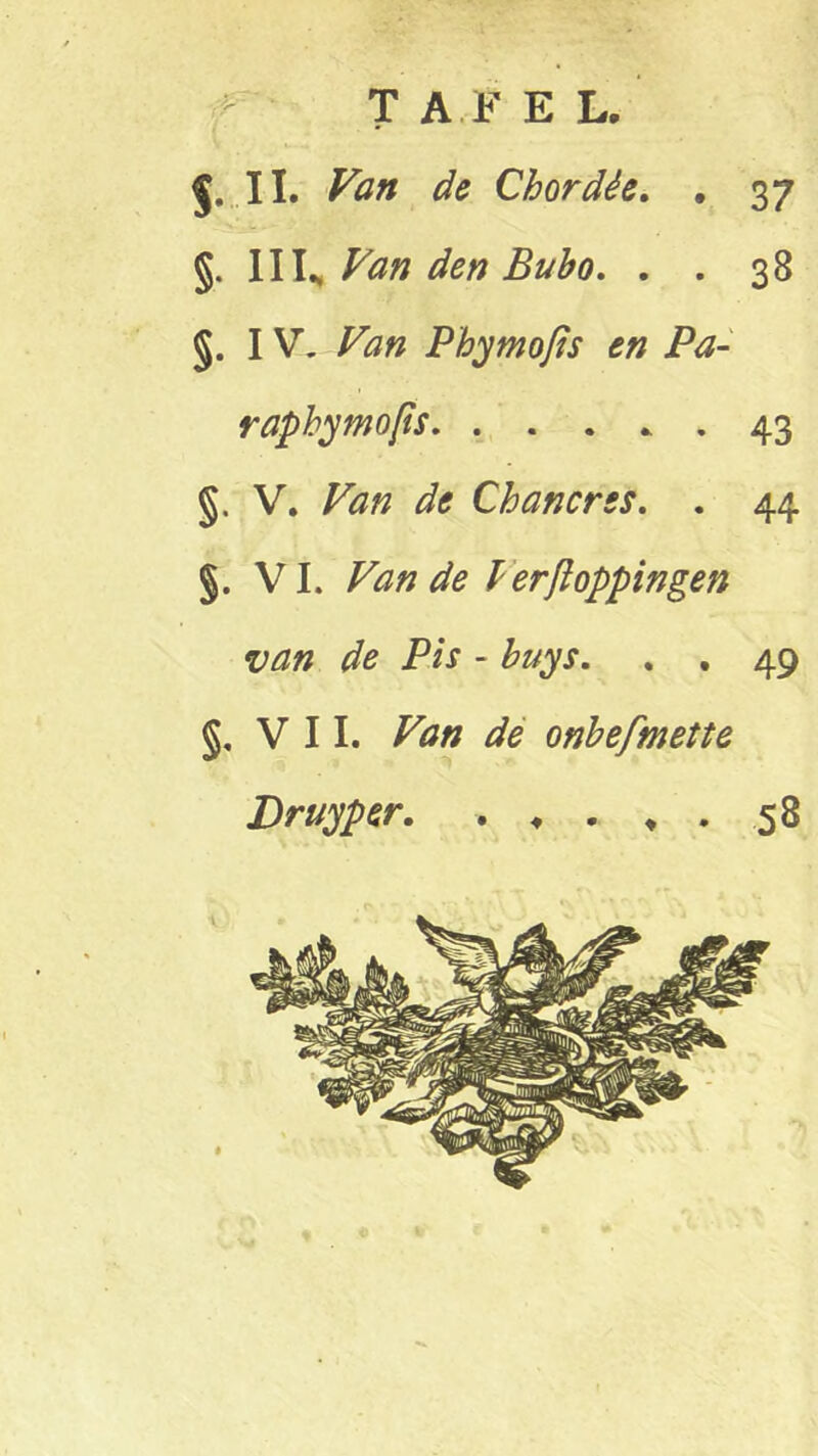 J. II. Van de Chordêe. . 37 §. IIIs Van den Bubo. . . 38 §. IV. Van Pbymofis en Pa- raphymops. . . . * . 43 §. V. Van de Chancrss. . 44 §. VI. Van de lerftoppingen van de Pis - buys. . . 49 §, VIL Ftf/z de onbefmette Druyper. . ♦ . * . 58
