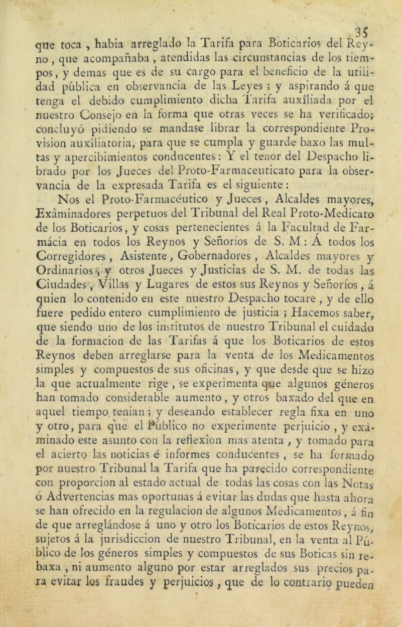 que toca , habia arreglado la Tarifa para Boticario? del Rey- no , que acompañaba , atendidas las circunstancias de los tiem- pos, y demas que es de su cargo para el beneficio de la utili- dad publica en observancia de las Leyes ; y aspirando á que tenga el debido cumplimiento dicha Tarifa auxiliada por el nuestro Consejo en la forma que otras veces se ha verificado; concluyó pidiendo se mandase librar la correspondiente Pro- visión auxiliatoria, para que se cumpla y guarde baxo las mul- tas y apercibimientos conducentes : Y el tenor del Despacho li- brado por los Jueces del Proto-Farmaceuticato para la obser- vancia de la expresada Tarifa es el siguiente: Nos el Proto-Farmacéutico y Jueces, Alcaldes mayores, Examinadores perpetuos del Tribunal del Real Proto-Medicato de los Boticarios, y cosas pertenecientes á la Facultad de Far- macia en todos los Rey nos y Señoríos de S. M : A todos los Corregidores , Asistente, Gobernadores , Alcaldes mayores y Ordinarios^, y otros Jueces y Justicias de S. M. de todas las Ciudades , Villas y Lugares de estos sus Reynos y Señoríos, á quien lo contenido en este nuestro Despacho tocare , y de ello fuere pedido entero cumplimiento de justicia ; Hacemos saber, que siendo uno de los institutos de nuestro Tribunal el cuidado de la formación de las Tarifas á que los Boticarios de estos Reynos deben arreglarse para la venta de los Medicamentos simples y compuestos de sus oficinas, y que desde que se hizo la que actualmente rige , se experimenta que algunos géneros han tomado considerable aumento, y otros baxado del que en aquel tiempo, tenían ; y deseando establecer regla fixa en uno y otro, para que el Publico no experimente perjuicio , y exa- minado este asunto con la reflexión mas atenta , y tomado para el acierto las noticias é informes conducentes , se ha formado por nuestro Tribunal la Tarifa que ha parecido correspondiente con proporción al estado actual de todas las cosas con las Notas ó Advertencias mas oportunas á evitar las dudas que hasta ahora se han ofrecido en la regulación de algunos Medicamentos, á fin de que arreglándose á uno y otro los Boticarios de estos Reynos, sujetos á la jurisdicción de nuestro Tribunal, en la venta al Pú- blico de los géneros simples y compuestos de sus Boticas sin re- baxa , ni aumento alguno por estar arreglados sus precios pa- ra evitar los fraudes y perjuicios, que de lo contrario pueden