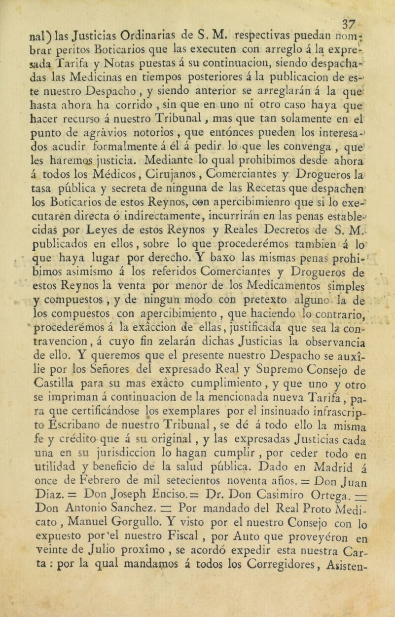 brar peritos Boticarios que las executen con arreglo á la expre- sada Tarifa y Notas puestas á su continuación, siendo despacha- das las Medicinas en tiempos posteriores á la publicación de es- te nuestro Despacho , y siendo anterior se arreglarán á la que hasta ahora ha corrido , sin que en uno ni otro caso haya que hacer recurso á nuestro Tribunal, mas que tan solamente en el punto de agravios notorios , que entonces pueden los interesa-’ dos acudir formalmente á él á pedir lo que les convenga , que les haremos justicia. Mediante lo qual prohibimos desde ahora á todos los Médicos, Cirujanos, Comerciantes y Drogueros la tasa pública y secreta de ninguna de las Recetas que despachen los Boticarios de estos Reynos, con apercibimienro que si lo exe-‘ cutaren directa ó indirectamente, incurrirán en las penas estable-1 cidas por Leyes de estos Reynos y Reales Decretos de S. M. publicados en ellos, sobre lo que procederemos también á lo que haya lugar por derecho. Y baxo las mismas penas prohi-: bimos asimismo á los referidos Comerciantes y Drogueros de estos Reynos la venta por menor de los Medicamentos simples y compuestos , y de ningún modo con pretexto alguno la de los compuestos con apercibimiento , que haciendo lo contrario, procederemos á la exacción de ellas, justificada que sea la con- travención , á cuyo fin zelarán dichas Justicias la observancia de ello. Y queremos que el presente nuestro Despacho se auxi- lie por los Señores del expresado Real y Supremo Consejo de Castilla para su mas exacto cumplimiento, y que uno y otro se impriman á continuación de la mencionada nueva Tarifa, pa- ra que certificándose los exemplares por el insinuado infrascrip- to Escribano de nuestro Tribunal , se dé á todo ello la misma fe y crédito que á su original , y las expresadas Justicias cada una en su jurisdicción lo hagan cumplir , por ceder todo en utilidad y beneficio de la salud pública. Dado en Madrid á once de Febrero de mil setecientos noventa años. = Don Juan Diaz. = Don Joseph Enciso.= Dr. Don Casimiro Ortega. — Don Antonio Sánchez. — Por mandado del Real Proto Medi- cato , Manuel Gorgullo. Y visto por el nuestro Consejo con lo expuesto por'el nuestro Fiscal , por Auto que proveyéron en veinte de Julio próximo , se acordó expedir esta nuestra Car- ta : por la qual mandamos á todos los Corregidores, Asisten-