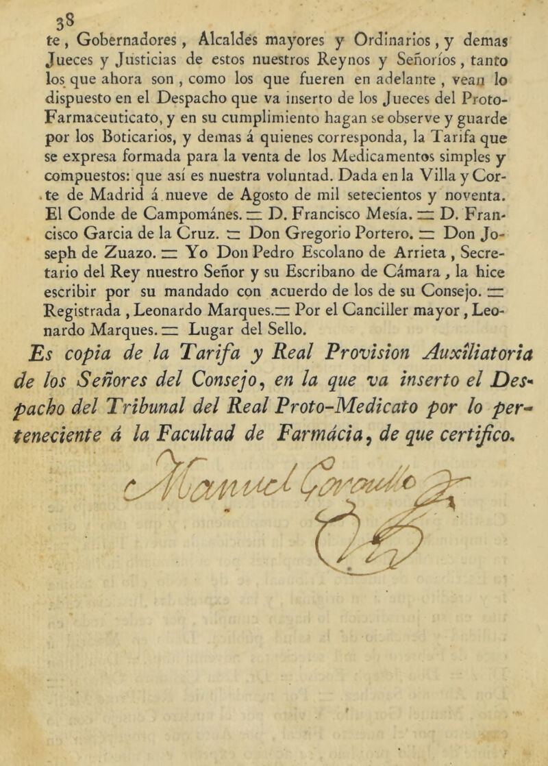 te , Gobernadores, Alcaldes mayores y Ordinarios, y demas Jueces y Justicias de estos nuestros Reynos y Señoríos, tanto los que ahora son , como los que fueren en adelante , vean lo dispuesto en el Despacho que va inserto de los Jueces del Proto- Farmaceuticato, y en su cumplimiento hagan se observe y guarde por los Boticarios, y demas á quienes corresponda, la Tarifa que se expresa formada para la venta de los Medicamentos simples y compuestos: que así es nuestra voluntad. Dada en la VillayCor- .te de Madrid á nueve de Agosto de mil setecientos y noventa. El Conde de Campománes. zz D. Francisco Mesía. zz D. Fran- cisco García de la Cruz, tz Don Gregorio Portero, zz Don Jo- seph de Zuazo. zz Yo Don Pedro Escolano de Arrieta , Secre- tario del Rey nuestro Señor y su Escribano de Cámara, la hice escribir por su mandado con acuerdo de los de su Consejo, zz Registrada , Leonardo Marques.zz Por el Canciller mayor, Leo- nardo Marques, zz Lugar del Sello. Es copia de la Tarifa y Real Provisión Auxiliatoria de los Señores del Consejo, en la que va inserto el Des* pacho del Tribunal del Real Proto-Me dicato por lo per- teneciente d la Facultad de Farmacia, de que certifico,