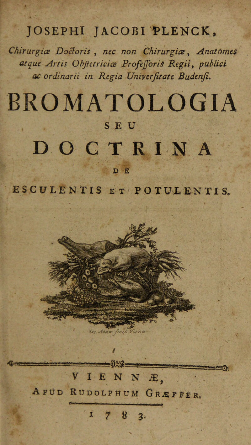 JOSEPHI JACOBI'PLENCK, Chirurgia Doloris , nzc non Chirurgia, Anatomes atque Artis Ohftetricia ProfefforiS Regii^ publici ac ordinarii in Regia Univtrjitate Budenfi, BROMATOLOGIA SEU DOCTRINA D E ESCULENTIS e T / P O TUL EN TI S. / I E N N iE, ApDd RODOLPttUM Gr^PFE R« I 7 8 3-