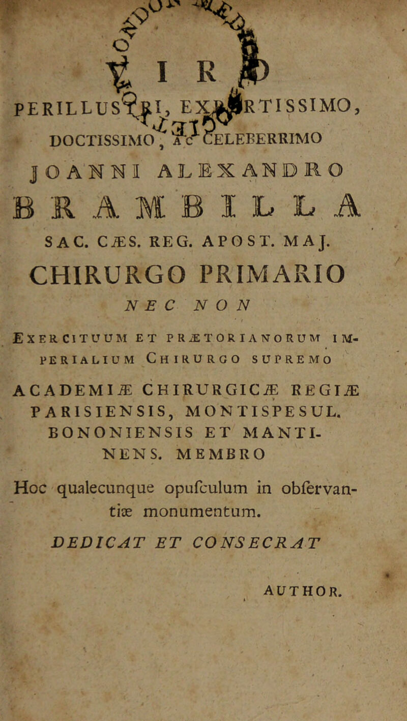 PERILLUS RTISSIMO DOCTISSIMO, rc CELEBERRIMO JOA'NNI ALEXANDRO B R A M B I L L A SAC. CIES. REG. APOST. MAJ. CHIRURGO PRIMARIO NEC NON ExercituuiM et PRiETORiANORUM im- perialium Chirurgo supremo ACADEMIA: CHIRURGICA REGIA PARISIENSIS, MONTISPESUL. BONONIENSIS ET'MANTI- NENS. MEMBRO Hoc qualecunque opufculum in obfervan- tise monumentum. DEDICAT ET CONSECRAT AUTHOR.