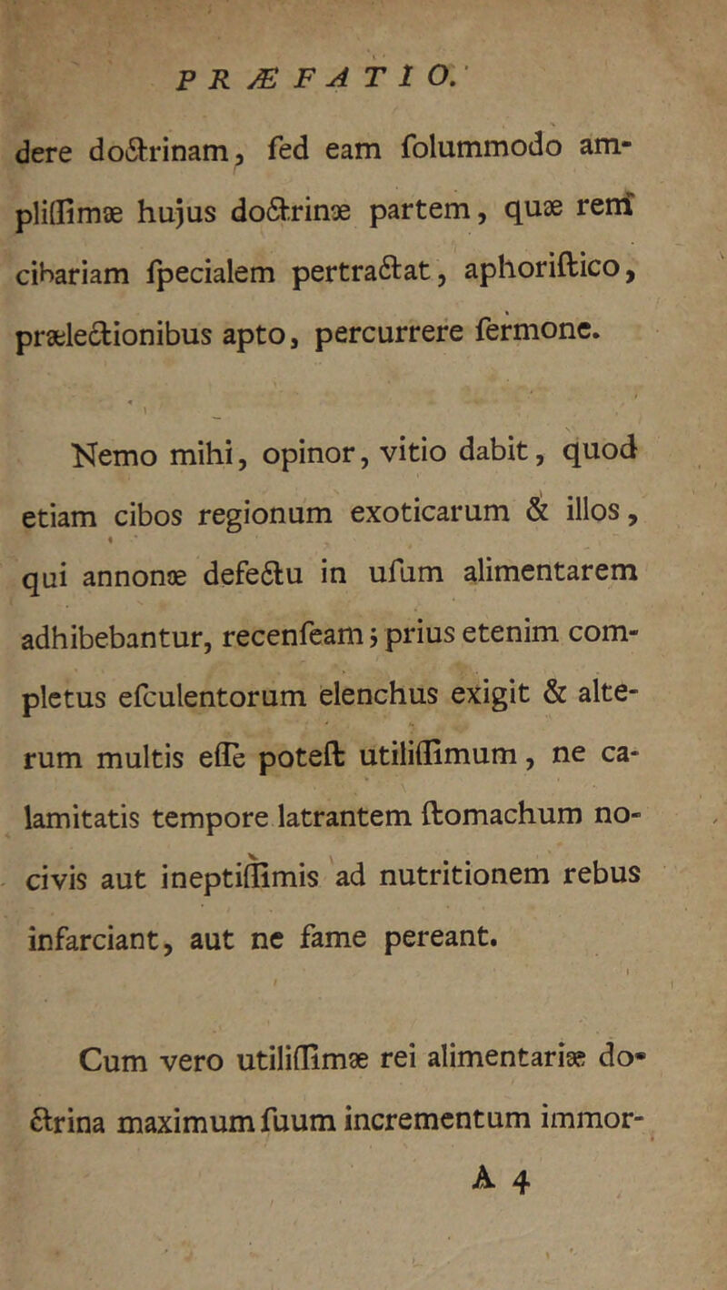 P R /E F A T 1 O,- dere do6l:rinam5 fed eam folummodo am- pliflimae hujus do6|brin3e partem, quae reni cihariam ipecialem pertraftat, aphoriftico, praelectionibus apto, percurrere fermone. \ Kemo mihi, opinor, vitio dabit, quod etiam cibos regionum exoticarum & illos, % qui annonae defeClu in ufum alimentarem adhibebantur, recenfcam, prius etenim com- pletus efculentorum elenchus exigit & alte- rum multis effe poteft utiliflimum, ne ca- \ lamitatis tempore latrantem ftomachum no- civis aut ineptillimis 'ad nutritionem rebus infarciant, aut ne fame pereant. I t Cum vero utiliffimae rei alimentaria? do- Ctrina maximum fuum incrementum immor- A 4