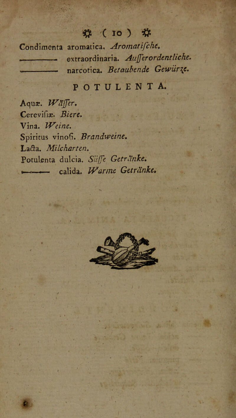 ^ '( IO ) ^ Gondimenta aromatica. Aromatifcht, . ■ ■ . extraordinaria. AuJJerordentliche. <m. ■— narcotica. Betauhende Gewur\c. POTULENTA. Aqu*. Wdjfer, ^ CerevifisB. BUre. ' . Vina. IVeint. t Spiritus vinoG. Brandu^eine, ^ ' La5:a. Milcharttn.^ Potulenta dulcia. Silffe Getrankei — calida. IVarmc Gardnke, / e '