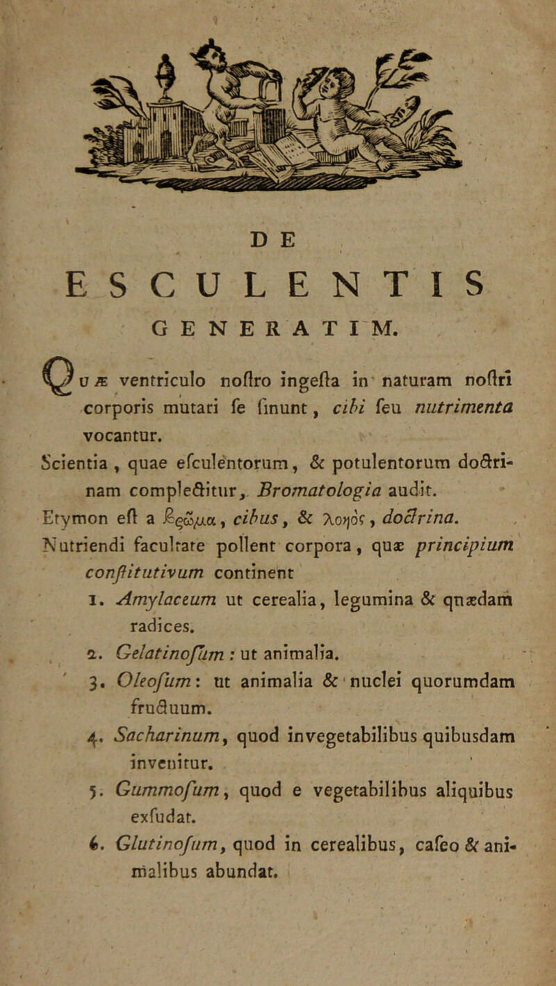 DE ESCULENTIS GENERAT I'M. ventriculo noftro ingefta in'naturam noftrl corporis mutari fe fmunt, cihi feu nutrimenta vocantur. Scientia , quae efculentorum, & potulentorum dodri- nam complebitur, Bromatologia audit. Etymon efl a , cibus, & Ao)jof, doBrina. Nutriendi facultate pollent corpora, quse principium' conjiitutivum continent 1. Amylactum ut cerealia, legumina & qnaedam radices. d. Gelatinofhm : ut animalia. 3. Oleo/hm: ut animalia &■ nuclei quorumdam frubuum. 4. Sacharinumj quod in vegetabilibus quibusdam invenitur. 5. Gummofum^ quod e vegetabilibus aliquibus ex fu dat. 4. Glutino/um, quod in cerealibus, cafeo^f ani- malibus abundat.