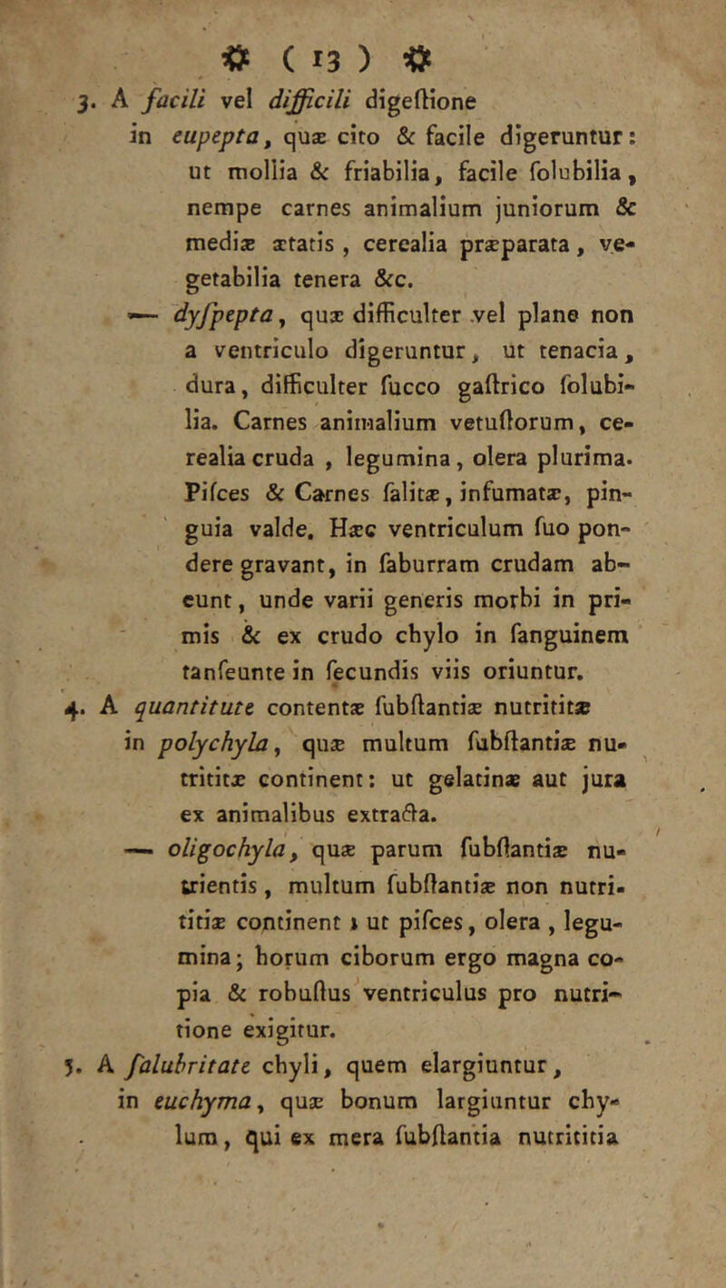 3. A facili vel difficili digellione in eupepta, quse cito & facile digeruntur: ut mollia & friabilia, facile folubilia, nempe carnes animalium juniorum & medis aetatis , cerealia prsparata, ve- getabilia tenera &c. — dyfpepta^ qus difficulter ,vel plane non a ventriculo digeruntur, ut tenacia, dura, difficulter fucco gaftrico folubi- lia. Carnes animalium vetuOorum, ce- realia cruda , legumina, olera plurima. Pifces & Carnes falits, infumats, pin- guia valde. Hsc ventriculum fuo pon- dere gravant, in faburram crudam ab- eunt , unde varii generis morbi in pri- mis & ex crudo chylo in fanguinem tanfeunte in fecundis viis oriuntur. 4. A quantitate contents fubftantis nutritit* in polychyla, qus multum fubftantis nu- tritits continent: ut gelatin* aut jura ex animalibus extrafta. — oligochyla, qus parum fubftantis nu- trientis , multum fubllantis non nutri- titis continent 1 ut pifces, olera , legu- mina; horum ciborum ergo magna co- pia «& robuflus ventriculus pro nutri- tione exigitur. 5. A falubritate chyli, quem elargiuntur, in euchyma^ qus bonum largiuntur chy- lum , qui ex mera fubAantia nutrititia