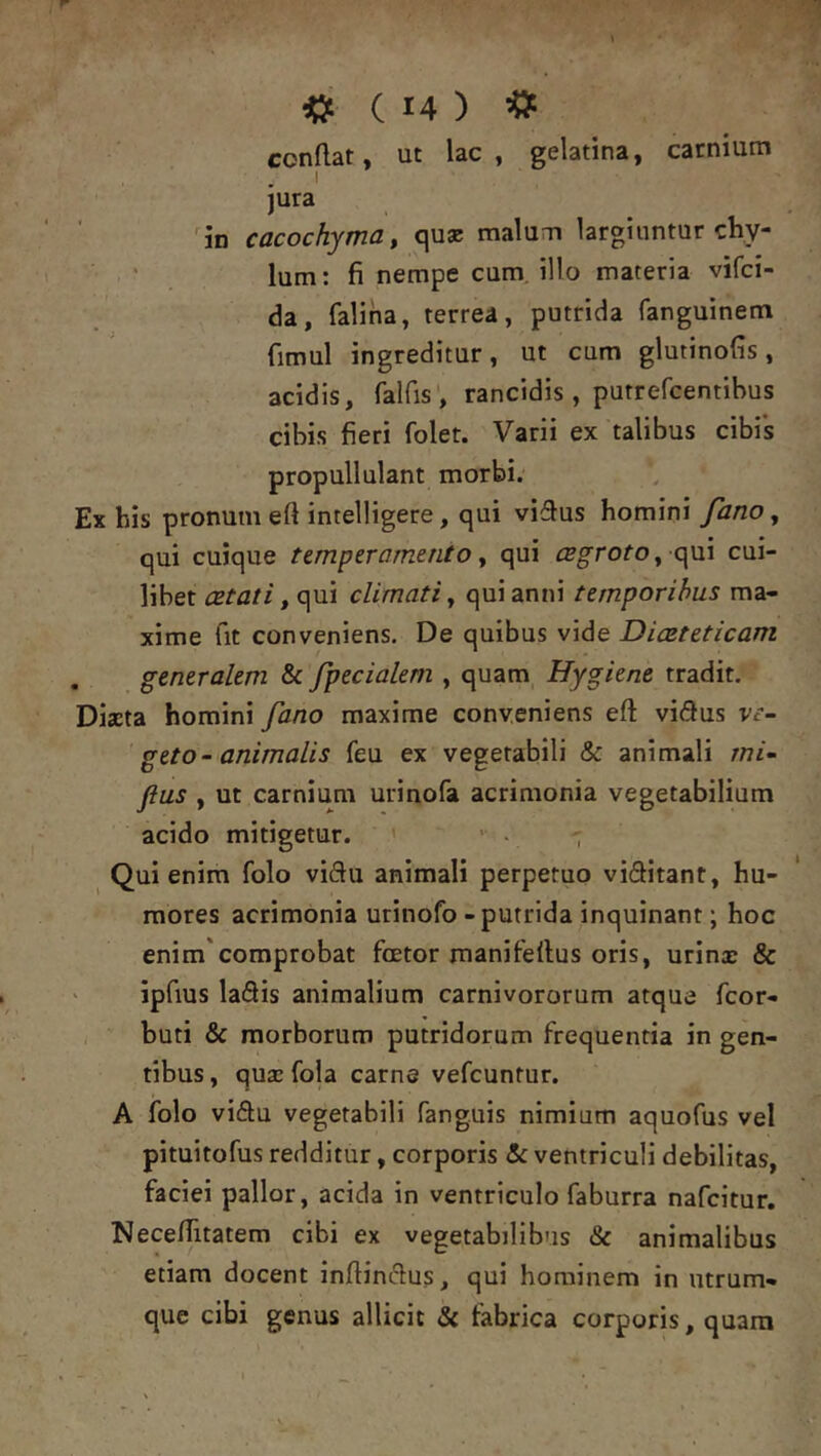 conflat, ut lac, gelatina, carnium 1 jura ^in cacochyma^ quae malum largiuntur chy- lum: fi nempe cum illo materia vifei- da, faliha, terrea, putrida fanguinem fimul ingreditur, ut cum glutinofis, acidis, falfis', rancidis , putrefeentibus cibis fieri folet. Varii ex talibus cibis propullulant morbi. Ex his pronum eft intelligere, qui vidus homini fano, qui cuique temperamento, qui cegroto, qui cui- libet , qui climati^ qui anni temporibus ma- xime fit conveniens. De quibus vide Diasteticam . generalem & fpecialem , quam Hygkne tradit. Diaeta homini fano maxime conveniens eft vidus ve- geto- animalis feu ex vegetabili & animali rnk Jius , ut carnium urinofa acrimonia vegetabilium acido mitigetur. ■ ■ Qui enim folo viftu animali perpetuo vieJitant, hu- mores acrimonia urinofo - putrida inquinant; hoc enim'comprobat foetor manifellus oris, urinae & ' ipfius ladis animalium carnivororum atque feor- buti & morborum putridorum frequentia in gen- tibus , quae fola carne vefcuntur. A folo vidu vegetabili fang.uis nimium aquofus vel pituitofus redditur, corporis & ventriculi debilitas, faciei pallor, acida in ventriculo faburra nafeitur. Necefiitatem cibi ex vegetabilibus & animalibus etiam docent inftinclus, qui hominem in utrum- que cibi genus allicit & tabrica corporis, quara