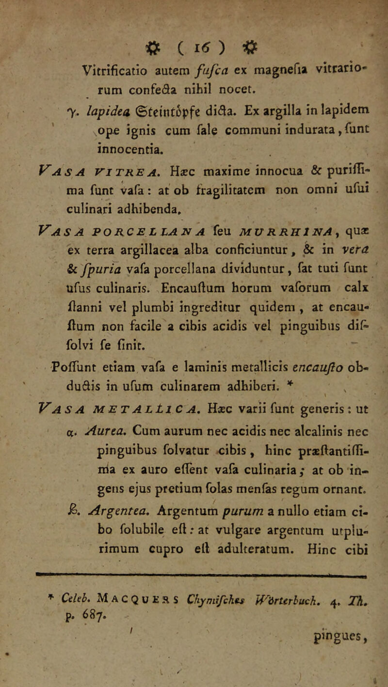 ^ Vitrificatio autem fufca ex magnefu vitrario- rum confeda nihil nocet. 7, lapidea ©tcintopfc di<3a. Ex argilla in lapidem * op« ignis cum fale communi indurata ,funt innocentia. Vasa vitrea. Hsec maxime innocua & purifli- ma funt vafa: at ob fragilitatem non omni ufui culinari adhibenda. Vasa porcellajva feu murrhjnAj qua: ex terra argillacea alba conficiuntur, ^ in vera &c'fpuria vafa porcellana dividuntur, fat tuti funt ufus culinaris. Encauftum horum vaforum calx flanni vel plumbi ingreditur quidem , at encau- flum non facile a cibis acidis vel pinguibus dif^ folvi fe finit. ^ PofTunt etiam vafa e laminis metallicis encaujlo ob- duftis in ufum culinarem adhiberi. * \ Vasa metalLiC a. H«c varii funt generis; ut a. Aurea. Cum aurum nec acidis nec alcalinis nec pinguibus folvatur ^ibis, hinc praeftantifii- nia ex auro efient vafa culinaria; at ob in- gens ejus pretium folas menfas regum ornant. Argentea. Argentum purum a nullo etiam ci- bo folubile eft; at vulgare argentum utplu- rimum cupro ell adulteratum. Hinc cibi f- Celeb. MacquERS Chymifchts Wdrterbuch. 4. Th, p. 687, - ' pingues,