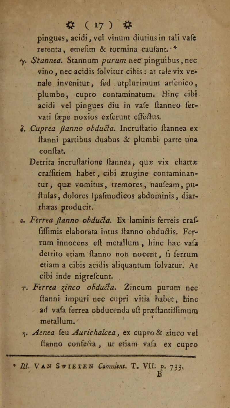 pingues, acidi, vel vinum diutius in tali vafe retenta, emefim & tormina caufant. y. i$tannea. Stannum pwru/n nec pinguibus, nec vino, nec acidis folvitur cibis : at tale vix ve^ naie invenitur, fed .utplurimurri arfenico, plumbo, cupro contaminatum, Hinp cibi acidi vel pingues diu in vafe flanneo fer- vati fjepe noxios exferunt effedus. Cuprea flanno obdu3a. Incruftatio (lannea ex llanni partibus duabus & plumbi parte una conftat. Detrita incruflatione llannea, quas vix chartas cra/Iitiem habet, cibi aerugine contaminan- tur, quae vomitus, tremores, naufeam, pii- flulas, dolores Ipafmodicos abdominis, diar- rhasas producit. f . e. Ferrea flanno ohdu3a. Ex laminis ferreis craf- fiflimis elaborata intus Hanno obdudis. Fer- rum innocens eft metallum, hinc hasc vafa detrito etiam ftanno non nocent, fi ferrum etiam a cibis acidis aliquantum folvatur. At cibi inde nigrefcunr. . T. Ferrea 7{inco ohduBa. Zincum purum nec (lanni impuri nec cupri ivitia habet, hinc ad vafa ferrea obducenda eft prasftantiftimun) metallum.' ' Aenea (e\x Aurichalcea, ex cupro & zinco vel ftanno confeda, ut etiam vafa ex cupro * IU. VAN SvIEIJvN CammtnU T. VII. p. 733. B