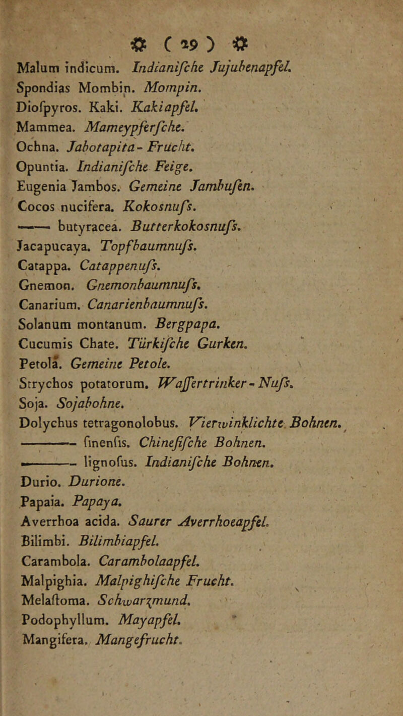 O C *s> ) « Malum indicam. Indianifcfic Jajubcnapfd. Spondias Mombin. Mompin. Diofpyros. Kaki. Kakiapfd, Mammea. Mameypferjche. Ochna. Jabotapita-Frucht, Opuntia. Indianifch& Feige. Eugenia Jambos.' Gemeine Jamhufcn. > Cocos nucifera. Kokosnufs. butyracea. B ut ter kokosnufs. Jacapucaya. Topfhaumnufs. , Catappa. Catappenufs. Gnemon. Gmmonhaumnufs. Canarium. Canarienhaumnufs. Solanum montanum. Bergpapa. Cucumis Chate. Tiirkifche Gurken. Petola. Gemeine Petole. Srrychos potatorum, Wajfertrinker-Nufs. Soja. Sojahohne. Dolychus tetragonolobus. Vierivinklichte.Bohntn. ^ - — finenfis. Chinefifche Bohnen. ——— lignofus. Indianifche Bohnen. Durio. Durione. Papaia. Papaya. Averrhoa acida. Saurer Averrhoeapfel. Bilimbi. BilimhiapfeL Carambola. Carambolaapfel. Malpighia. Malpighifche Frueht. Melaftoma. Schwar\mund. Podophyllum. Mayapfel. Mangifera. Mangefrucht.