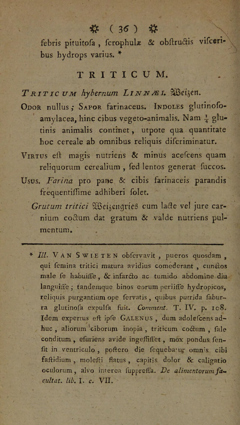 febris pituitofa , fcrophulae & obftruflis vifceri- bus hydrops varius. * TRITICUM. Triticum hybtrnum Linnmi, 5iBetjert. Odor nullus; Sapor farinaceus. Indoles glutinofo- amylacea, hinc cjbus vegeto-animalis. Nam 1 glu- tinis animalis continet, utpote qua quantitate hoc cereale ab omnibus reliquis difcriminatur. Virtus efl: magis nutriens & minus acefcens quam reliquorum cerealium , fed lentos generat fuccos. Usos. Farina pro pane & cibis farinaceis parandis fr^uentiflime adhiberi folet. Grutum tritici 5(BeiaCnqric3 cum la(3e vel jure car- nium coiSum dat gratum & valde nutriens pul- mentum. * III. Van SwieteN obfervavit , pueros quosdam, qui femina tritici matura avidius comederant , cun^los male fe habuifle, & infardo ac tumido abdomine diu \ languifTe • tandemque binos eorum periifle hydropicos, reliquis purgantium ope fervatis , quibus putrida fabur- ra glutinofa expulfa fuit. Commait. T. IV, p. io8. Idem expertus eft ipfe Galenus , dum adolefcens ad- huc , aliorum 'ciborupi inopia , triticum codliim , fale conditum, efuriens avide ingefliflet, mox pondus fen- fit in ventriculo, poftero die fequeba^uj- omn’s cibi faftidium, molefti flatus, capitis dolor & caligatio oculorum, alvo interea fupprefla. Dc alimentorum fam cultat. lib. I. c. VII.