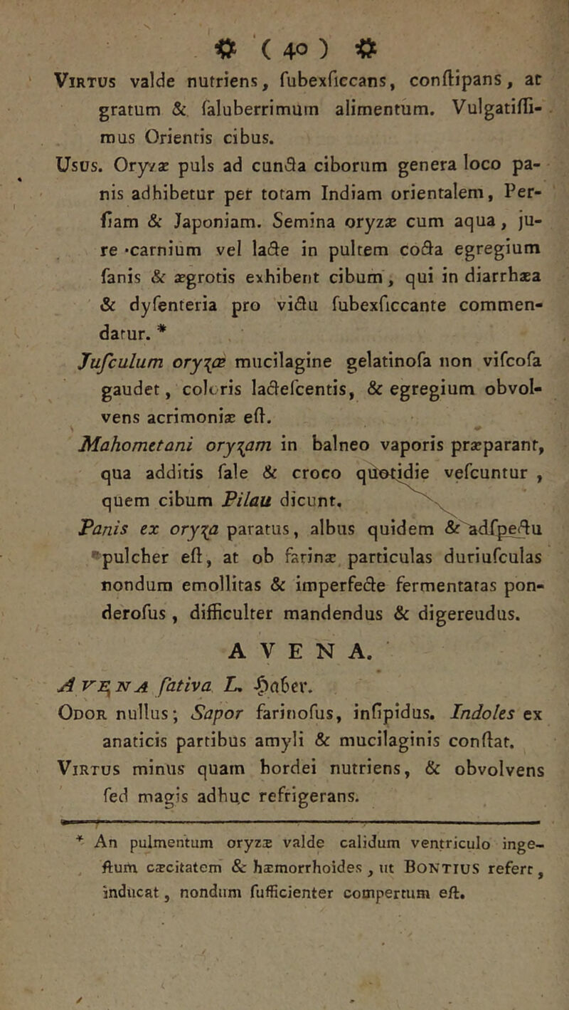 Virtus valde nutriens, fubexfiecans, conftipans, at gratum & faluberrimum alimentum. Vulgatifli- rous Orientis cibus. Usus. Oryva: puls ad cunSa ciborum genera loco pa- nis adhibetur per totam Indiam orientalem, Per- fiam & Japoniam. Semina oryzae cum aqua, ju- re ‘carnium vel lade in pultem coda egregium fanis & aegrotis exhibent cibum, qui in diarrhaea & dyfenteria pro vidu fubexficcante commen- datur. * * Jufculum ory{CB miicilagine gelatlnofa non vifcofa gaudet, coleris ladefcentis, & egregium obvol- vens acrimonisE eft. Mahometani oryzam in balneo vaporis praeparant, qua additis fale & croco quotidie vefcuntur , quem cibum Pilau dicunt, Panis ex ory^a paratus, albus quidem &^dfp^u '^pulcher eft, at ob farinae particulas duriufculas nondum emollitas & imperfede fermentatas pon- derofus, difficulter mandendus & digereudus. AVENA. A verna fativa L, ^abcr. Odor nullus; Sapor farinofus, infipidus. Indoles t\ anaticis partibus amyli & mucilaginis conflat. Virtus minus quam hordei nutriens, & obvolvens fed magis adhu.c refrigerans. * } ■ * An pulmentum oryzs valde calidum ventriculo inge- , ftum c^citatem & haimorrhoides , ut Bontius refert, inducat, nondum fufficienter compertum eft.