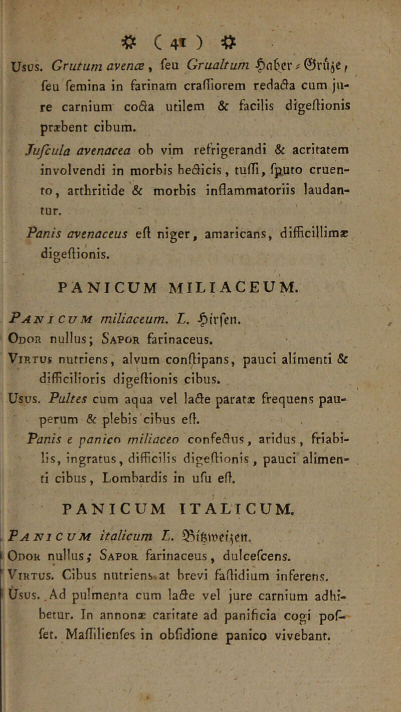 C 4t ) Usus. Grutum avencE , feu Grualtum |)n6cr ^ 0ruje, feu femina in farinam crafTiorem redada cum ju- re carnium coda utilem & facilis digeftionis praebent cibum. Jufcula avenacea ob vim refrigerandi & acritatem involvendi in morbis he(3icis, tufTi, fputo cruen- to , arthritide & morbis inflammatoriis laudan- tur. ' Panis avenaceus efl niger, amaricans, difficillimae digeftionis. PANICUM MILIACEUM. Panicum miliaceum. L. |)i'rfcn. Odor nullus; Sapor farinaceus. Virtus nutriens, alvum conflipans, pauci alimenti & difficilioris digeftionis cibus. Usus. Pultes cum aqua vel lade paratae frequens pau- perum & plebis'cibus eft. Panis e panico miliaceo confeflns, aridus, friabi- lis, ingratus, difficilis digeftionis, pauci alimen- ti cibus, Lombardis in ufu eft. PANICUM ITALICUM. Panicum italicum L. Odor nullus; Sapor farinaceus, dulcefcens. Virtus. Cibus nutriens*at brevi faftidium inferens. Usus. .Ad pulmenta cum lafle vel jure carnium adhi- betur. In annonae caritate ad panificia cogi pof- fet. Maflilienfes in obfidione panico vivebant.