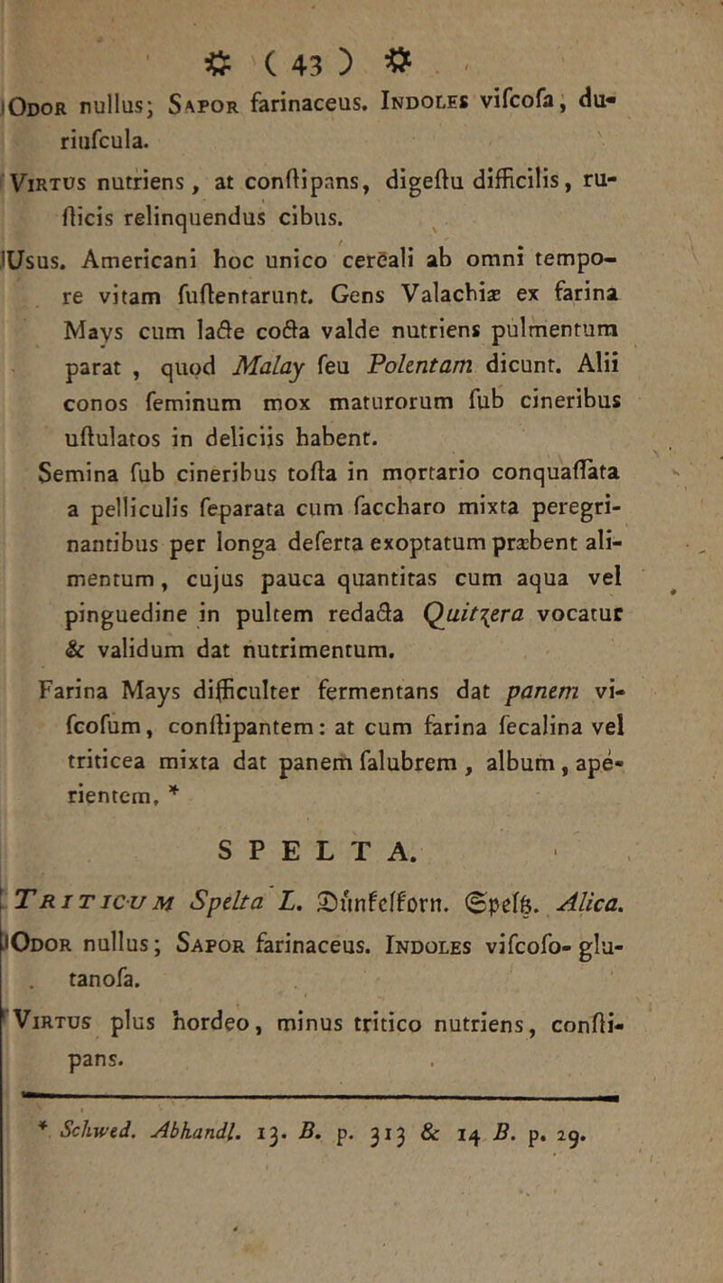 iOdob nullus; Sapor farinaceus. Indoles vifcofa, du- riiifcula. Virtus nutriens, at conftipans, digeftu difficilis, ru- flicis relinquendus cibus. jUsus. Americani hoc unico cer5ali ab omni tempo- re vitam fuftentarunt. Gens Valacbi* ex farina Mays cum lade coda valde nutriens pulmentum parat , quod Malay feu Polentam dicunt. Alii conos feminum mox maturorum fub cineribus uftulatos in deliciis habent. Semina fub cineribus tofta in mprtario conquaflata a pelliculis feparata cum faccharo mixta peregri- nantibus per longa deferta exoptatum prsbent ali- mentum , cujus pauca quantitas cum aqua vel pinguedine in pultem redada Qait\era vocatur & validum dat nutrimentum. Farina Mays difficulter fermentans dat panem vi- fcofum, conllipantem: at cum farina fecalina vel triticea mixta dat panem falubrem , album , ape- rientem, S P E L T A. \ Triticum Spelta L. SJimfcffiorn. Alica. JOdor nullus; Sapor farinaceus. Indoles vifcofo-gla- tanofa. * Virtus plus hordeo, minus tritico nutriens, confli- pans. * Scliwtd. Abhandl. 13* B, p. 313 & B. p. 25,