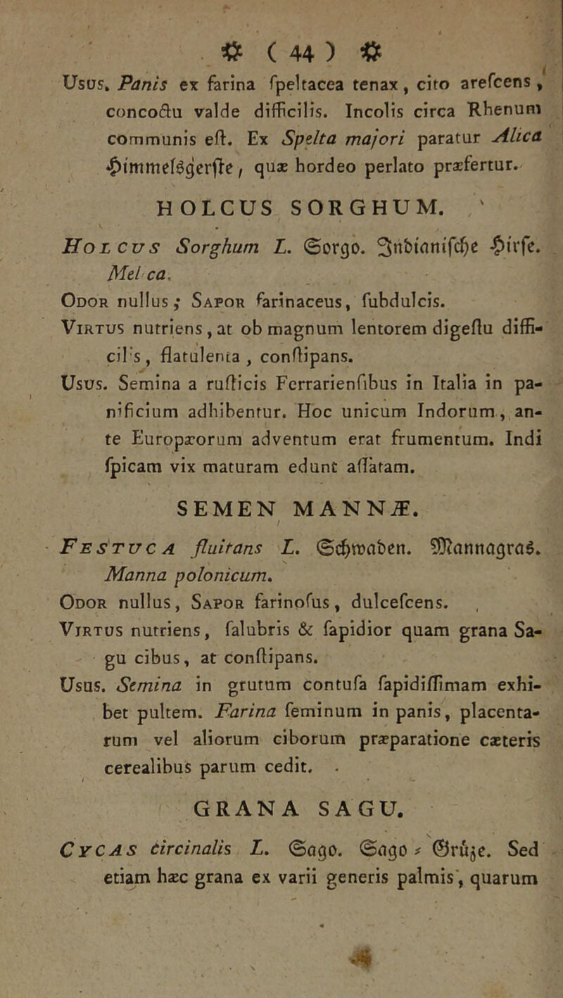 Usus, Panis ex farina fpeltacea tenax, cito arefcens, concoftu valde difficilis. Incolis circa Rhenum communis efl:. Ex Spdta majori paratur Alica *^tmmeBgerfIe, qu* hordeo perlato praefertur. HOLCUS SORGHUM. / Holcus Sorghum L. ©orcjo. 3nbtnnif(^e >^i'rfc. Mehca, Odor nullus; Sapor farinaceus, fubdulcis. Virtus nutriens, at ob magnum lentorem digeflu diffi- ciTs , flatulenta , conftipans. Usus. Semina a rufticis Ferrarienfibus in Italia in pa- nificium adhibentur. Hoc unicum Indorum , an- te Europaeorum adventum erat frumentum. Indi fpicam vix maturam edunt aflatam. SEMEN MANN^. / - Festuca fluitans L. (gi^waben. Manna polonicum. Odor nullus, Sapor farinoffis, dulcefcens. Virtus nutriens, falubris & fapidior quam grana Sa- gu cibus, at conftipans. Usus. Semina in grutum contufa fapidiflimam exhi- bet pultem. Farina feminum in panis, placenta- rum vel aliorum ciborum praeparatione caeteris cerealibus parum cedit. . ' GRANA SAGU. Cycas circinalis L. ©ogo. ©ugo ^ ©rfi^e. Sed etwm hsEc grana ex varii generis palmis', quarum