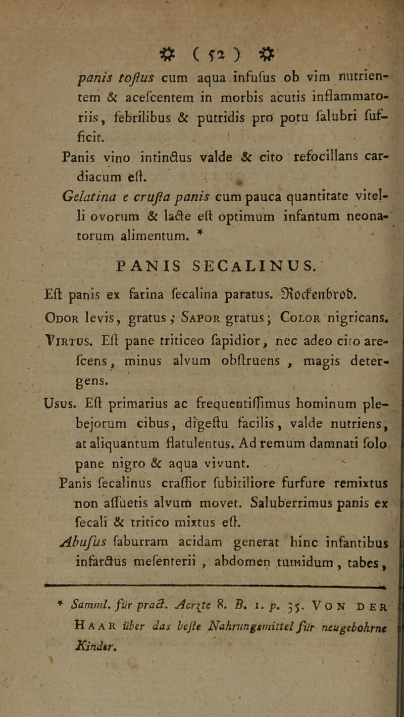 tem & acefcentem in morbis acutis inflammato- riis, febrilibus & putridis pro potu falubri fuf- ficit. ' Panis vino intinSus valde «& cito refocillans car- diacum ert. , Gelatina e crufta panis cum pauca quantitate vitel- li ovorum & lade eft optimum infantum neona- torum alimentum. * PANIS SECaLINUS. Eft panis ex farina fecalina paratus. Sroifcnbrob. Odor levis, gratus,* Sapor gratus; Color nigricans, Virtus. Eft pane triticeo fapidior, nec adeo cifo are- fcens, minus alvum obftruens , magis deter- gens. j Usus. Eft primarius ac frequentiftimus hominum ple- bejorum cibus, digeftu facilis, valde nutriens, at aliquantum flatulentus. Ad remum damnati folo pane nigro & aqua vivunt. , Panis fecalinus craflior fubitiliore furfure remixtus non afluetis alvum movet. Saluberrimus panis ex fecali & tritico mixtus eft. Ahufus faburrara acidam generat hinc infantibus infarSus mefenterii , abdomen tumidum , tabes, * Samml. fiir pra3. Aerite 8. B. i./j, 35. V O N DER Ha A R Uber das bejU Nahmngsmittel fiir ntugebohrnt Kindtr»