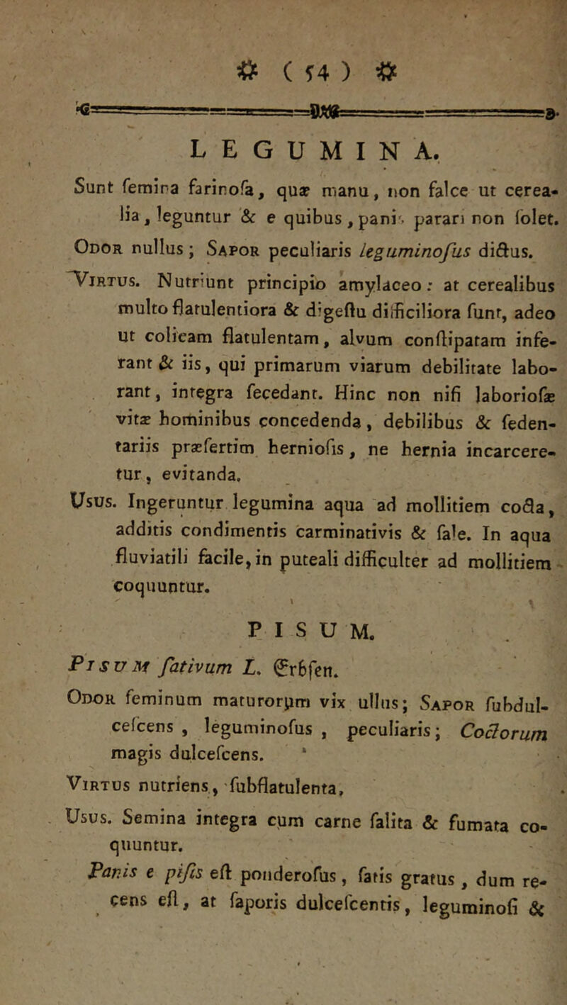 'O' LEGUMINA. Sunt femina farinofa, qua? manu, non falce ut cerea- lia, leguntur & e quibus , pani', paran non iblet. Odor nullus ; Sapor peculiaris legaminofus diftus. Virtus. Nutriunt principio amylaceo: at cerealibus multo flarulentiora & digeftu dilficiliora funr, adeo ut colicam flatulentam, alvum confliparam infe- rant & iis, qui primarum viarum debilitate labo- rant, integra fecedanr. Hinc non nifi laboriofsE vitse hominibus concedenda, debilibus & feden- tariis prasfertim herniofis, ne hernia incarcere- tur, evitanda. Usus. Ingeruntur legumina aqua ad mollitiem cofla, additis condimentis carminativis & fale. In aqua fluviatili fecile,in puteali difficulter ad mollitiem^ coquuntur. PISUM. Pisunf fativum L. 0r6fcit. Odor feminum maturorpm vix ullus; Sapor fubdul- celcens , leguminofus , peculiaris; Coelorum magis dulcefcens. * Virtus nutriens, fubflatulenta. Usus. Semina integra cum carne falita & fumata co- quuntur. Panis e pifis eft ponderofus, fatis gratus , dum re- cens eil, at faporis dulcefcentis, leguminofi fic