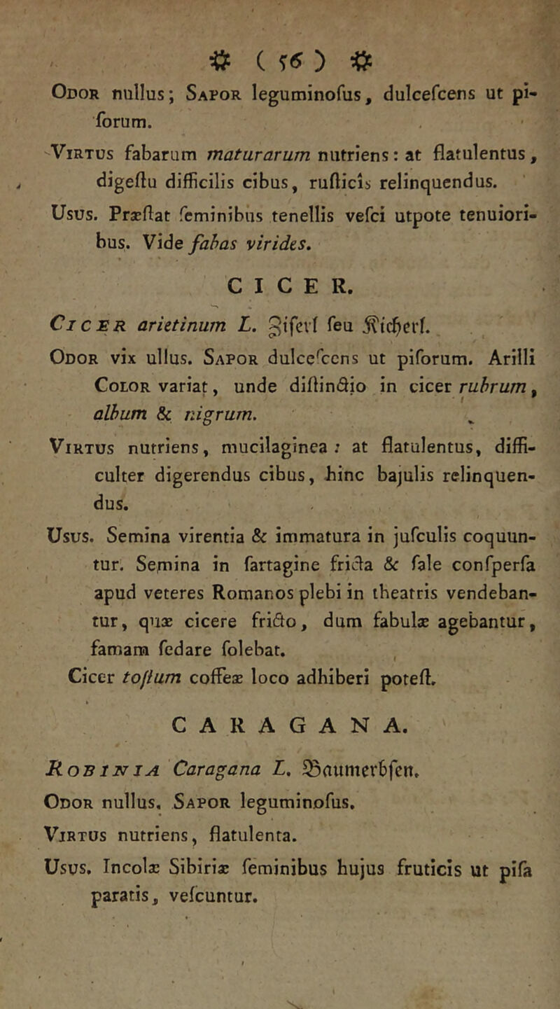 Odor nullus; Sapor leguminofus, dulcefcens ut pi- forum. Virtus fabarum maturarum nutriens: at flatulentus, digeftu difficilis cibus, ruflicls relinquendus. Usus. Prseflat feminibus tenellis vefci utpote tenuiori- bus. Vide fabas virides. CICER. Cicer arietinum L. feu Odor vix ullus. Sapor dulcef:ens ut piforum. Arilli Color variat, unde diflindio in cicer rubrum, album & nigrum. Virtus nutriens, mucilaginea : at flatulentus, diffi- culter digerendus cibus, Jiinc bajulis relinquen- dus. Usus. Semina virentia & immatura in jufculis coquun- tur. Sejnina in farragine fricla & fale confperfa apud veteres Romanos plebi in theatris vendeban- tur, qu* cicere friflo, dum fabulae agebantur, famam fedare folebat. , Cicer tofium cofFex loco adhiberi poteft, • i CARAGANA. Rob 1NIA Caragana L, ^aumerbfcn. Odor nullus. Sapor leguminofus, Virtus nutriens, flatulenta. Usus. Incolx Sibirix feminibus hujus fruticis ut pifa paratis, vefcuntur.