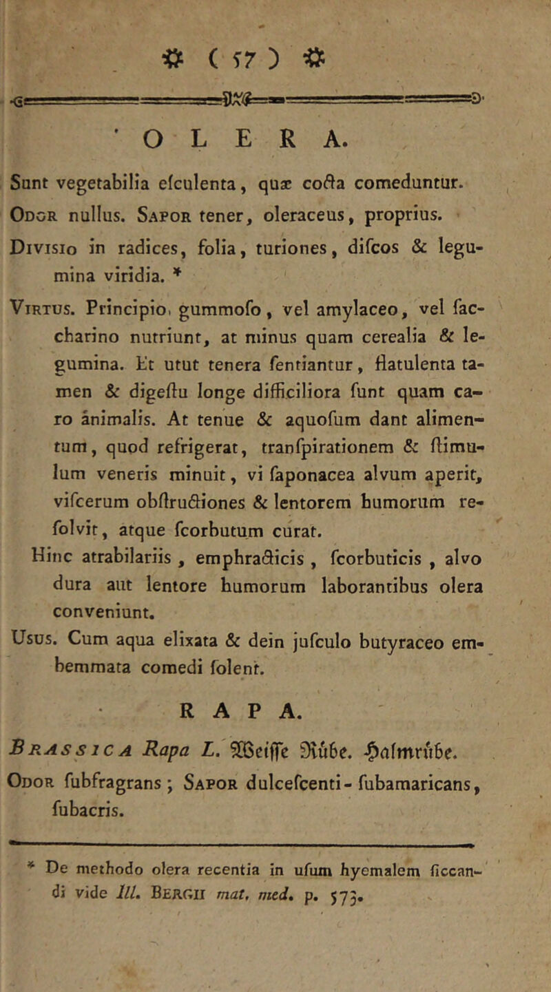 «<5rTl->. - s-r- ' .. ,! i 'TTa» 'OLERA. Sant vegetabilia efculenta, qus cofta comeduntur. Odor nullus. S.^^por tener, oleraceus, proprius. Divisio in radices, folia, turiones, difcos & legu- mina viridia. * Virtus. Principioi gummofo, vel amylaceo, vel fac- charino nutriunt, at minus quam cerealia & le- gumina. t!t utut tenera fenriantur, flatulenta ta- men & digeftu longe difficiliora funt quam ca- ro animalis. At tenue Sc aquofum dant alimen- tum, qupd refrigerat, tranfpirationem & ftimu- lum veneris minuit, vi faponacea alvum aperit, vifcerum obflrudiones & lentorem humorum re- folvir, atque fcorbutum curat. Hinc atrabilariis , emphraSicis , fcorbuticis , alvo dura aut lentore humorum laborantibus olera conveniunt. Usus. Cum aqua elixata & dein jufculo butyraceo em- bemmata comedi folent. RAPA. BB.ASsicA Rapa L. ^OBetflTc 9vu6e. «^ufmrube. Odor fubfragrans ; Sapor dulcefcenti-fubamaricans, fubacris. * De methodo olera recentia in ufum hyemalem ficcan-' di vide lll. Bergii mat, mtd» p. 575,