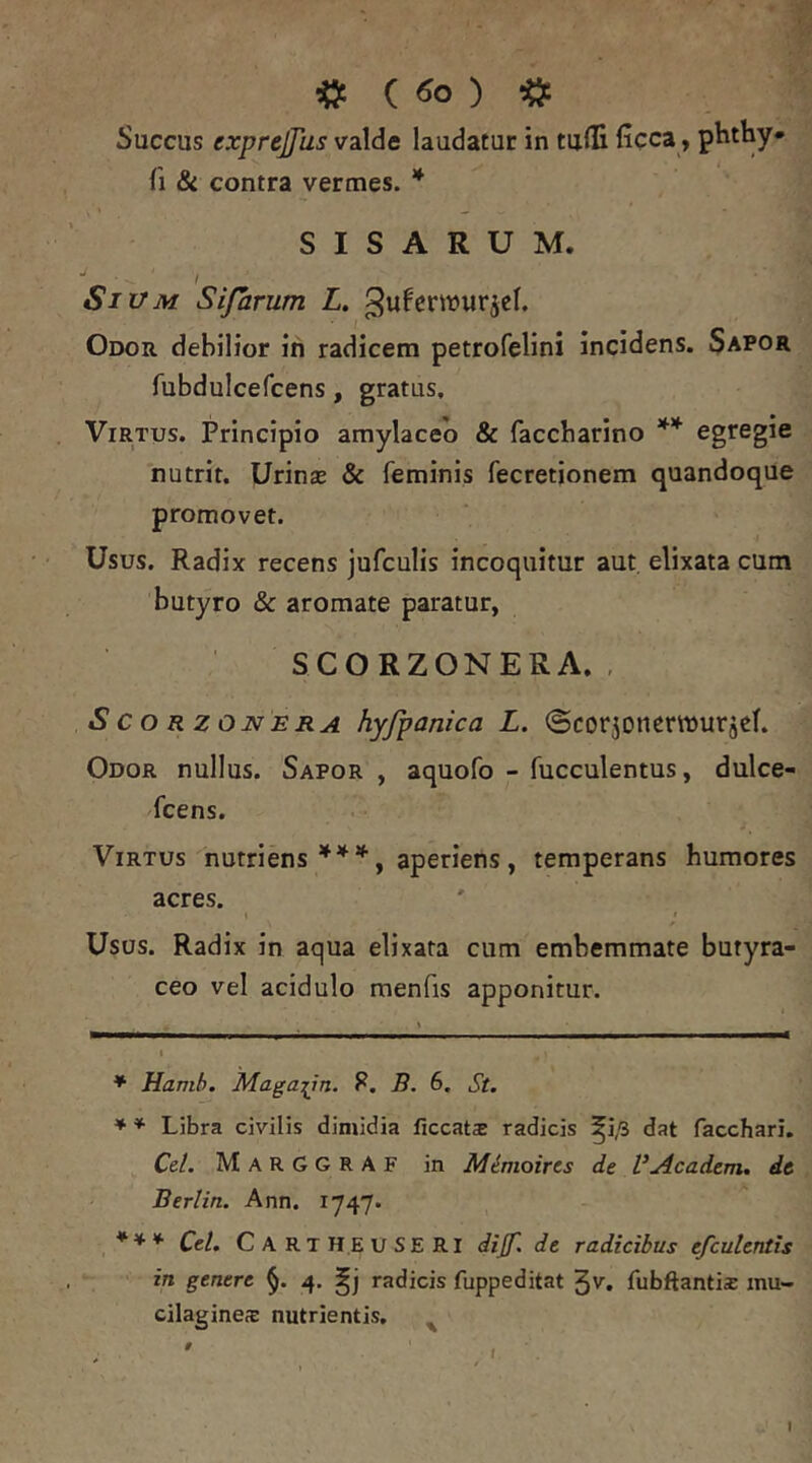 Succus exprejjus valde laudatur in tufli ficca, phthy» S I S A R U M. t Sium Sifarum Z. ^uferwurjcl. Odor debilior in radicem petrofelini incidens. Sapor fubdulcefcens, gratus, ViRTps. Principio amylaceb & faccbarino egregie nutrit. Urinas & feminis fecretionem quandoque promovet. Usus. Radix recens jufculis incoquitur aut elixata cuna butyro & aromate paratur, SCORZONERA. , S c o R z ON E RA hyfponica L. ©corjoncrmuriel. Odor nullus. Sapor, aquofo - fucculentus, dulce- scens. Virtus nutriens aperiens, temperans humores acres. \ j Usos. Radix in aqua elixata cum embemmate butyra- ceo vel acidulo menfis apponitur. * Hamh, Maga^in. P. B. 6. St. * ♦ Libra civilis dimidia ficcat® radicis ^i/3 dat facchari. Cei. MarGGRAF in Mimoircs de VAcadcm. de Berlin. Ann. 1747. *** Cei. CartH.EUSERI dijf. de radicibus efculentis in genere 4, radicis fuppeditat 3^. fubftanti® mu- cilagines nutrientis, ^ I