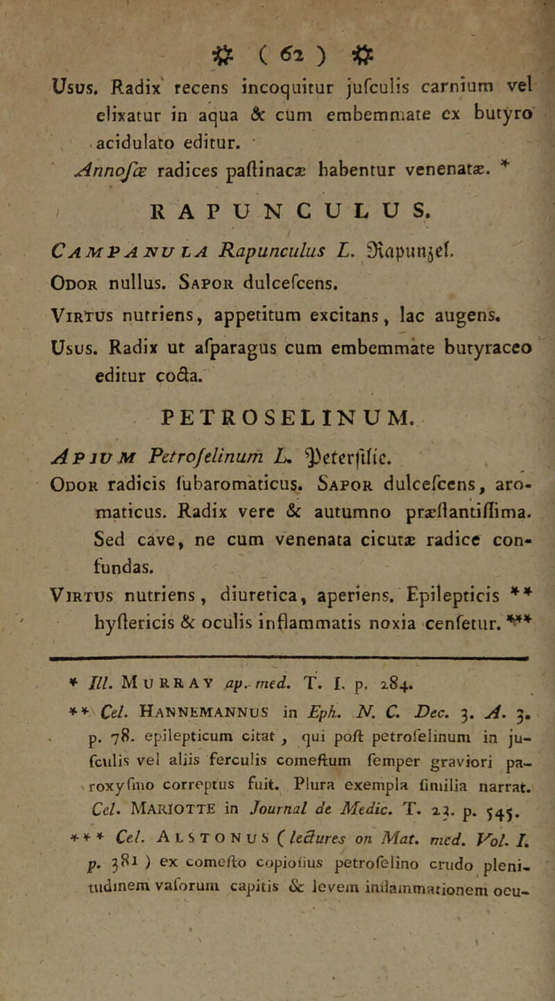 Usos. Radix' recens incoquitur jufculis carnium vel elixatur in aqua & cUm embemmate ex butyro • acidulato editur. ’ AnnofcE radices paftinaca; habentur venenata». * / RAPUNCULUS. CAMP A NU LA RapuncuLus L. Slapunjel. Odor nullus. Sapor dulcefcens. Virtus nutriens, appetitum excitans, lac augens. Usus. Radix ut afparagus cum embemmate butyraceo editur coda. . PETROSELINUM. Apium Petrojdinum L, ^])eterftltc. Odor radicis (ubaromaticus. Sapor dulcefcens, aro- maticus. Radix vere & autumno prseflanti/Iima. Sed cave, ne cum venenata cicutae radice con- tundas. Virtus nutriens, diuretica, aperiens. Epilepticis ** hyftericis & oculis inflammatis noxia cenTetur. ♦ III. M U R R A Y ap^ med. T. £. p. 2.84. **\Cel. HaNNEMANNuS in £ph. N. C. Dec. 3. A. 3. . p. 78. epilepticum citat , qui poft petrofelinum in ju- fculis vel aliis ferculis comeftum femper graviori pa- > roxyfmo correptus fuit. Plura exempla finiilia narrat. CcU MakIOTTE in Journal de Medie. T. xj, p. 545. ** * Cei. AtSTONusf leSures on Mat. mcd. Vol. /. p. 381 ) ex comefto copioiius petrofelino crudo pleni- tudinem vaforum capitis & levem inilammationem oeu- \