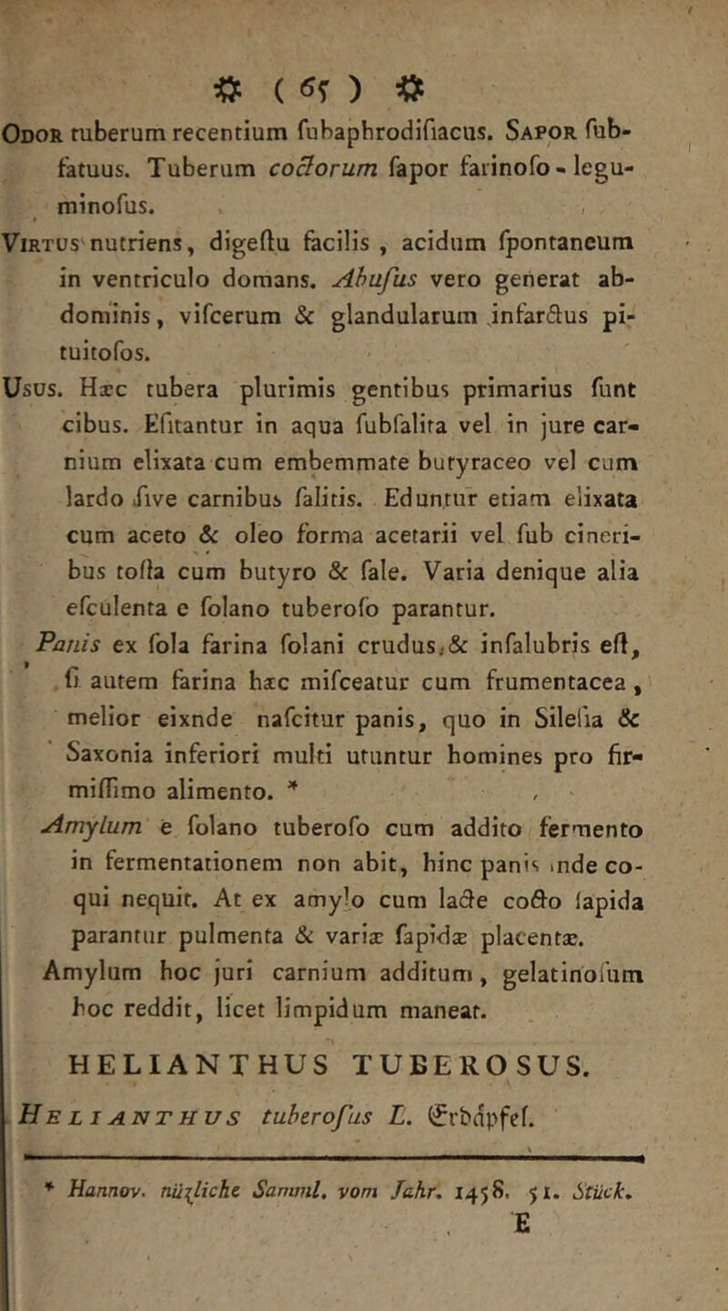 «: ( «O «t Odor tuberum recentium fubapbrodifiacus. Sapor fub- fatuus. Tuberum coBorum fapor farinofo - legu- minofus. » , ViRTUS'nutriens, digeftu facilis , acidum fpontancum in ventriculo domans. Ahufus vero generat ab- dominis , vifcerum & glandularum jnfardus pi- tuitofos. Usus. Haec tubera plurimis gentibus primarius funt cibus. Efitantur in aqua fubfalira vel in jure car- nium elixata cum embemmate butyraceo vel cum lardo iive carnibus falitis. Eduntur etiam elixata cum aceto & oleo forma acetarii vel fub cineri- bus torta cum butyro & fale. Varia denique alia efculenta e folano tuberofo parantur. Panis ex fola farina folani crudus,& infalubris ert, (j autem farina hac mifceatur cum frumentacea, melior eixnde nafcitur panis, quo in Silefia & Saxonia inferiori multi utuntur homines pro fir- mirtimo alimento. ' Amylum e folano tuberofo cum addito fermento in fermentationem non abit, hinc panis mde co- qui nequit. At ex amylo cum latrte cofl^o lapida parantur pulmenta & varix fapidx placentx. Amylum hoc juri carnium additum, gelatiriofum hoc reddit, licet limpidum maneat. HELIANTHUS TUBEROSUS. He Li ANTHUs tuhtrofus L. f^rbdpfef. ^ Hannov. nu^licht Samnii, vom Jahr, 1458. $1. Stiick, E