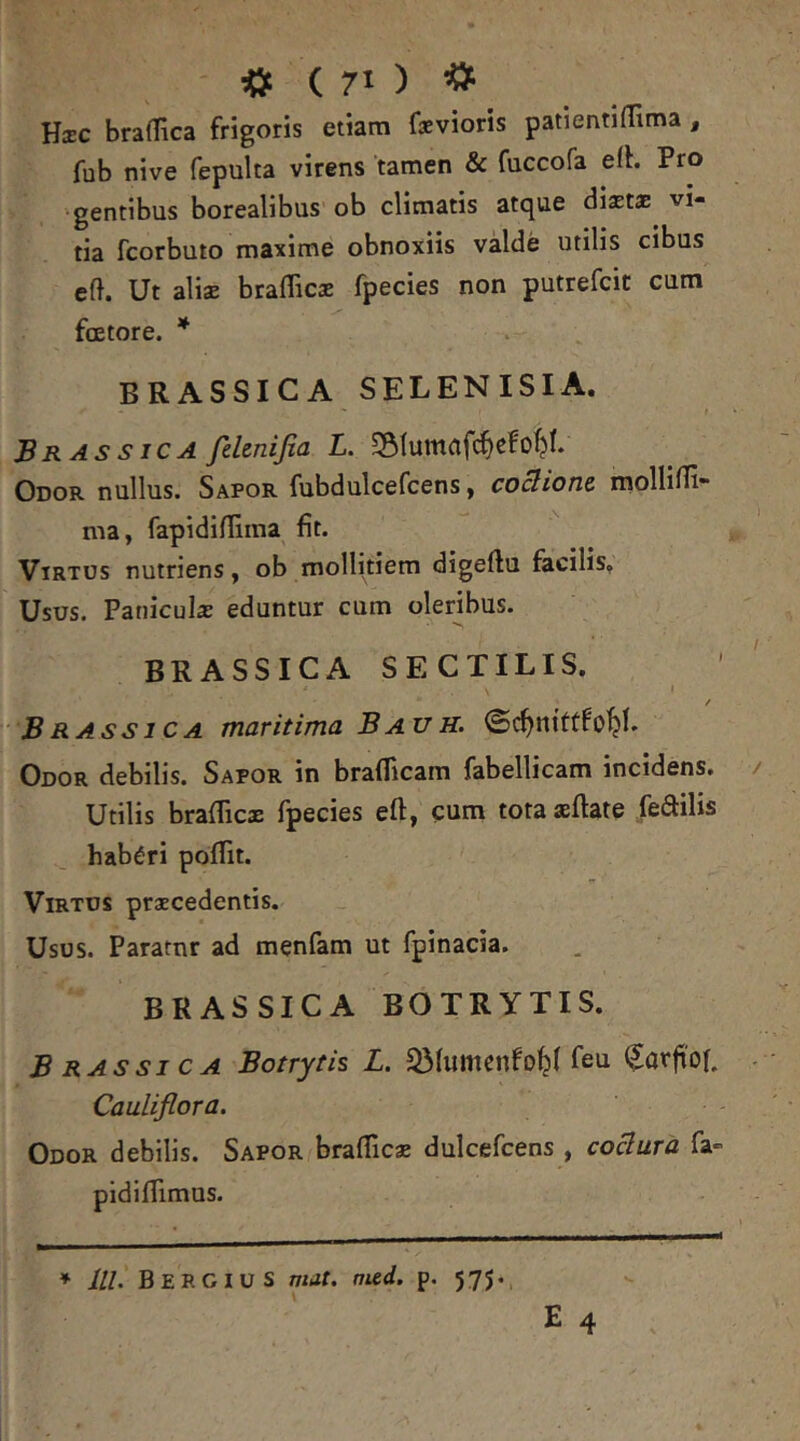 <> ( 70 ^ Hxc braffica frigoris etiam faevioris patientiffima, fub nive fepulta virens tamen & fuccofa efh Pro •gentibus borealibus ob climatis atque diastae vi- tia fcorbuto maxime obnoxiis valde utilis cibus eft. Ut alisB brafficas fpecies non putrefcic cum faetore. * BRASSICA SELENISIA. Brassica felenijia L. 5Stumafc^cfo^I. Odor nullus. Sapor fubdulcefcens, coctione. molUni- ma, fapidinima fit. Virtus nutriens, ob mollitiem digeftu facilis. Usus. Panicula eduntur cum oleribus. BRASSICA SECTILIS. I / Brassica maritima Bauh. ©c^nittfo^b Odor debilis. Sapor in braflicam fabellicam incidens. Utilis brafficx fpecies eft, cum tota aeftate fenilis haberi poflit. Virtus praecedentis. Usus. Pararnr ad menfam ut fpinacia. BRASSICA BOTRYTIS. Brassica Botrytis L. 33fumenfo^( feu ^arfi'o(. Cauliflora. Odor debilis. Sapor^braflicae dulcefcens , codura fa- pidifTimus. ♦ lll. BERCIUS mit. nud. p. 575.